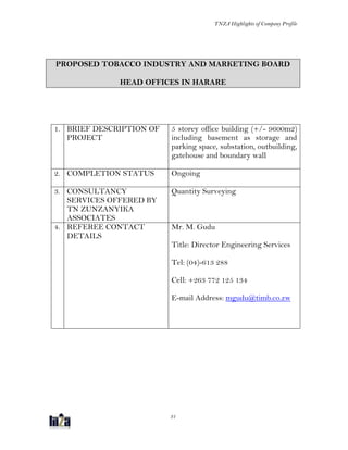 TNZA Highlights of Company Profile
31
PROPOSED TOBACCO INDUSTRY AND MARKETING BOARD
HEAD OFFICES IN HARARE
1. BRIEF DESCRIPTION OF
PROJECT
5 storey office building (+/- 9600m2)
including basement as storage and
parking space, substation, outbuilding,
gatehouse and boundary wall
2. COMPLETION STATUS Ongoing
3. CONSULTANCY
SERVICES OFFERED BY
TN ZUNZANYIKA
ASSOCIATES
Quantity Surveying
4. REFEREE CONTACT
DETAILS
Mr. M. Gudu
Title: Director Engineering Services
Tel: (04)-613 288
Cell: +263 772 125 134
E-mail Address: mgudu@timb.co.zw
 