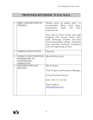 TNZA Highlights of Company Profile
33
PROPOSED RIVERSIDE WALK MALL
1. BRIEF DESCRIPTION OF
PROJECT
Double storey up market mall ( to
accommodate offices, retail shops,
supermarket, banks and other
requirements.
The scope of works include main mall
building with concrete frame, brick
infill, aluminium windows and shop
fronts,mineral fibre ceilings, substation
and associated electrical, mechanical
and civil engineering services.
2. COMPLETION STATUS Ongoing
3. CONSULTANCY SERVICES
OFFERED BY TN
ZUNZANYIKA
ASSOCIATES
Quantity Surveying
4. REFEREE CONTACT
DETAILS
Mr. R. Dziwa
Title: Projects and Properties Manager
Tel: (04)-320486/320523
Cell: +263 712 105 208
Email Address:
rdziwa@joina.co.zw
 