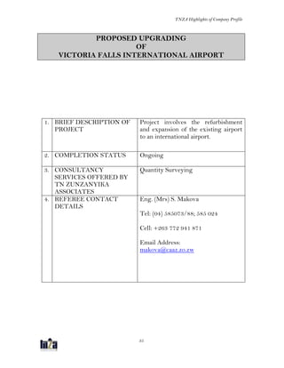 TNZA Highlights of Company Profile
35
PROPOSED UPGRADING
OF
VICTORIA FALLS INTERNATIONAL AIRPORT
1. BRIEF DESCRIPTION OF
PROJECT
Project involves the refurbishment
and expansion of the existing airport
to an international airport.
2. COMPLETION STATUS Ongoing
3. CONSULTANCY
SERVICES OFFERED BY
TN ZUNZANYIKA
ASSOCIATES
Quantity Surveying
4. REFEREE CONTACT
DETAILS
Eng. (Mrs) S. Makova
Tel: (04) 585073/88; 585 024
Cell: +263 772 941 871
Email Address:
makova@caaz.zo.zw
 