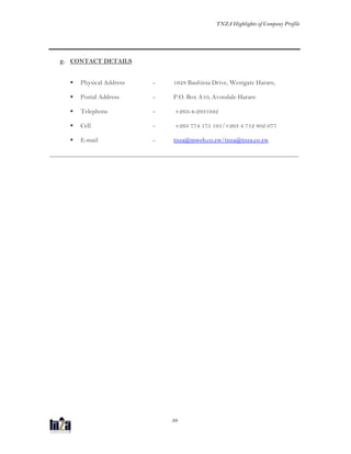 TNZA Highlights of Company Profile
39
g. CONTACT DETAILS
 Physical Address - 1628 Bauhinia Drive, Westgate Harare,
 Postal Address - P.O. Box A10, Avondale Harare
 Telephone - +263-4-2931942
 Cell - +263 774 175 191/+263 4 712 802 077
 E-mail - tnza@mweb.co.zw/tnza@tnza.co.zw
_______________________________________________________________________________
 