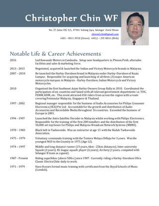Notable Life & Career Achievements
2016 Led Kawasaki Motors in Cambodia. Setup new headquarters in Phnom Penh, aftersales
facilities and sales & marketing force.
2013 - 2015 Negotiated, acquired & launched the Indian and Victory Motorcyclebrands in Malaysia.
2007 – 2010 Re-launched the Harley-Davidson brand in Malaysia under Harley-Davidsonof Kuala
Lumpur. Responsible for acquiring and launching of all three (3) major American
motorcyclemarques in Malaysia - Harley-Davidson, Indian Motorcycleand Victory
Motorcycles.
2010 Organized the first Southeast Asian Harley Owners Group Rally in 2010. Coordinated the
participation of six countries and liased with all relevant government departments i.e. TDC,
PDRM,KDM, etc. This event attracted 450 riders from across the region with a route
covering Peninsular Malaysia, Singapore & Thailand.
1997 - 2002 Regional manager responsible forthe business of Audio Accessories forPhilips Consumer
Electronics(SEA)Pte Ltd. Accountablefor the growth and distribution of Audio
Accessories and Recordable Media throughout 16 countries. Exceeded the business of
Europe in 2001.
1994 - 1997 Launched the Astro Satellite Decoder in Malaysia whilst working withPhilips Electronics.
Responsible forthe training of the first 200 installers and the distribution of the first
50,000 set-top boxes forPhilips and Malaysia Broadcast NetworkSystems (MBNS).
1970 – 1983 Black belt in Taekwondo. Was an instructor at age 15 withthe Kedah Taekwondo
Association.
1975 – 1979 Voluntary commando training with the Tentera Melayu DiRaja for 3 years. Was the
youngest NCO in the Country in 1975 (Age 12).
1974 – 1997 Middle and long distance runner (15 years, 6km - 25km distances), Inter-university
Squash (3 years), KL league squash player (6 years), Archery (3 years, competed with
Selangor B team as a guest).
1987 - Present Riding superbikes (above 500cc) since 1987. Currently riding a Harley-Davidson Ultra
Classic ElectraGlide daily to work.
1971 - 1979 Have 8 years formal music training with certificatesfrom the RoyalSchools of Music
(London).
Christopher Chin WF
No. 37, Jalan USJ 9/1, 47301 Subang Jaya, Selangor Darul Ehsan
chriswf.chin@gmail.com
+603 – 8011 0918 (Home); +6012 – 295 8816 (Mob)
 