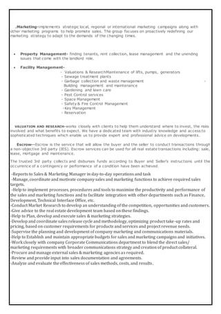 .Marketing-implements strategic local, regional or international marketing campaigns along with
other marketing programs to help promote sales. The group focuses on proactively redefining our
marketing strategy to adapt to the demands of the changing times.
 Property Management- finding tenants, rent collection, lease management and the unending
issues that come with the landlord role.
 Facility Management-
- Valuations & ResearchMaintenance of lifts, pumps, generators
- Sewage treatment plants
- Garbage collection and waste management -
Building management and maintenance
- Gardening and lawn care
- Pest Control services
- Space Management
- Safety & Fire Control Management
-Key Management
- Reservation
VALUATION AND RESEARCH-works closely with clients to help them understand where to invest, the risks
involved and what benefits to expect. We have a dedicated team with industry knowledge and access to
sophisticated techniques which enable us to provide expert and professional advice on developments.
Escrow--Escrow is the service that will allow the buyer and the seller to conduct transactions through
a non-objective 3rd party (IES). Escrow services can be used for all real estate transactions including: sale,
lease, mortgage and maintenance.
The trusted 3rd party collects and disburses funds according to Buyer and Seller’s instructions until the
occurrence of a contingency or performance of a condition have been achieved.
-Reports to Sales & Marketing Manager in day-to-day operations and task
-Manage, coordinate and motivate company sales and marketing functions to achieve required sales
targets.
-Help to implement processes, procedures and tools to maximize the productivity and performance of
the sales and marketing functions and to facilitate integration with other departments such as Finance,
Development, Technical Interface Office, etc.
-Conduct Market Research to develop an understanding of the competition, opportunities and customers.
-Give advice to the real estate development team based on these findings.
-Help to Plan, develop and execute sales & marketing strategies.
-Develop and coordinate sales release cycle and methodology, optimizing product take-up rates and
pricing, based on customer requirements for products and services and project revenue needs.
-Supervise the planning and development of company marketing and communications materials.
-Help to Establish and maintain appropriate budgets for sales and marketing campaigns and initiatives.
-Work closely with company Corporate Communications department to blend the direct sales/
marketing requirements with broader communications strategy and creation of product collateral.
-Procure and manage external sales & marketing agencies as required.
-Review and provide input into sales documentation and agreements.
-Analyze and evaluate the effectiveness of sales methods, costs, and results.
 