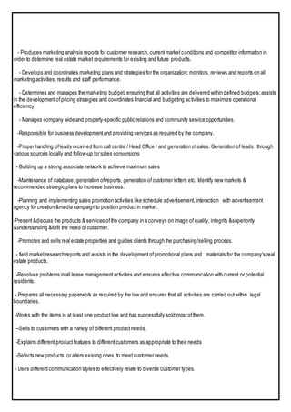 - Produces marketing analysis reports for customer research, currentmarketconditions and competitor information in
order to determine real estate market requirements for existing and future products.
- Develops and coordinates marketing plans and strategies for the organization; monitors, reviews and reports on all
marketing activities, results and staff performance.
- Determines and manages the marketing budget, ensuring that all activities are delivered within defined budgets;assists
in the developmentofpricing strategies and coordinates financial and budgeting activities to maximize operational
efficiency.
- Manages company wide and property-specific public relations and community service opportunities.
-Responsible for business developmentand providing services as required by the company.
-Proper handling ofleads received from call centre / Head Office / and generation ofsales. Generation of leads through
various sources locally and follow-up for sales conversions
- Building up a strong associate network to achieve maximum sales
-Maintenance of database, generation ofreports, generation ofcustomer letters etc. Identify new markets &
recommended strategic plans to increase business.
-Planning and implementing sales promotion activities like schedule advertisement, interaction with advertisement
agency for creation &media campaign to position productin market.
-Present&discuss the products & services ofthe company in a conveys on image ofquality, integrity &superiority
&understanding &fulfil the need ofcustomer.
-Promotes and sells real estate properties and guides clients through the purchasing/selling process.
- field market research reports and assists in the developmentofpromotional plans and materials for the company's real
estate products.
-Resolves problems in all lease managementactivities and ensures effective communication with current or potential
residents.
- Prepares all necessary paperwork as required by the law and ensures that all activities are carried outwithin legal
boundaries.
-Works with the items in at least one productline and has successfully sold mostofthem.
--Sells to customers with a variety of different productneeds.
-Explains different productfeatures to different customers as appropriate to their needs
-Selects new products, or alters existing ones, to meetcustomer needs.
- Uses differentcommunication styles to effectively relate to diverse customer types.
 