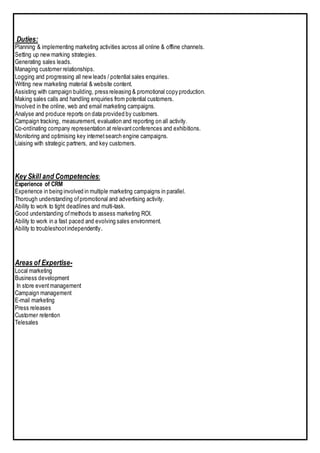 Duties:
Planning & implementing marketing activities across all online & offline channels.
Setting up new marking strategies.
Generating sales leads.
Managing customer relationships.
Logging and progressing all new leads / potential sales enquiries.
Writing new marketing material & website content.
Assisting with campaign building, press releasing & promotional copy production.
Making sales calls and handling enquiries from potential customers.
Involved in the online, web and email marketing campaigns.
Analyse and produce reports on data provided by customers.
Campaign tracking, measurement, evaluation and reporting on all activity.
Co-ordinating company representation at relevantconferences and exhibitions.
Monitoring and optimising key internetsearch engine campaigns.
Liaising with strategic partners, and key customers.
Key Skill and Competencies:
Experience of CRM
Experience in being involved in multiple marketing campaigns in parallel.
Thorough understanding ofpromotional and advertising activity.
Ability to work to tight deadlines and multi-task.
Good understanding ofmethods to assess marketing ROI.
Ability to work in a fast paced and evolving sales environment.
Ability to troubleshootindependently.
Areas of Expertise-
Local marketing
Business development
In store eventmanagement
Campaign management
E-mail marketing
Press releases
Customer retention
Telesales
 