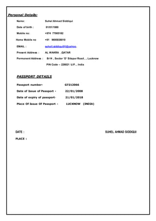 Personal Details:
Name: Suhel Ahmad Siddiqui
Date of birth : 01/01/1980
Mobile no: +974 77005182
Home Mobile no +91 9695838010
EMAIL : suhail.siddiqui91@yahoo.
Present Address : AL WAKRA ,QATAR
Permanent Address : B-14 , Sector ‘D’ Sitapur Road , , Lucknow
PIN Code – 226021 U.P. , India
PASSPORT DETAILS
Passport number- G7212066
Date of Issue of Passport - 22/01/2008
Date of expiry of passport- 21/01/2018
Place Of Issue Of Passport - LUCKNOW (INDIA)
DATE : SUHEL AHMAD SIDDIQUI
PLACE :
 