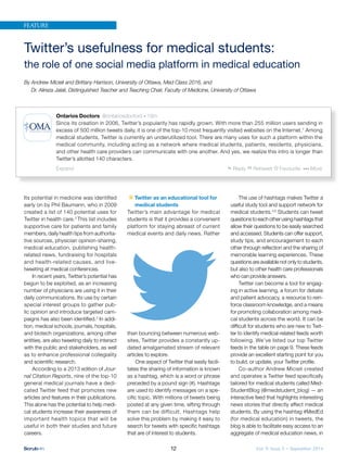 Vol. 9, Issue 3 – September 201412
Twitter’s usefulness for medical students:
the role of one social media platform in medical education
By Andrew Micieli and Brittany Harrison, University of Ottawa, Med Class 2016, and
Dr. Alireza Jalali, Distinguished Teacher and Teaching Chair, Faculty of Medicine, University of Ottawa
Its potential in medicine was identified
early on by Phil Baumann, who in 2009
created a list of 140 potential uses for
Twitter in health care.2
This list includes
supportive care for patients and family
members, daily health tips from authorita-
tive sources, physician opinion-sharing,
medical education, publishing health-
related news, fundraising for hospitals
and health-related causes, and live-
tweeting at medical conferences.
In recent years, Twitter’s potential has
begun to be exploited, as an increasing
number of physicians are using it in their
daily communications. Its use by certain
special interest groups to gather pub-
lic opinion and introduce targeted cam-
paigns has also been identiﬁed.3
In addi-
tion, medical schools, journals, hospitals,
and biotech organizations, among other
entities, are also tweeting daily to interact
with the public and stakeholders, as well
as to enhance professional collegiality
and scientiﬁc research.
According to a 2013 edition of Jour-
nal Citation Reports, nine of the top-10
general medical journals have a dedi-
cated Twitter feed that promotes new
articles and features in their publications.
This alone has the potential to help medi-
cal students increase their awareness of
important health topics that will be
useful in both their studies and future
careers.
Twitter as an educational tool for
medical students
Twitter’s main advantage for medical
students is that it provides a convenient
platform for staying abreast of current
medical events and daily news. Rather
than bouncing between numerous web-
sites, Twitter provides a constantly up-
dated amalgamated stream of relevant
articles to explore.
One aspect of Twitter that easily facili-
tates the sharing of information is known
as a hashtag, which is a word or phrase
preceded by a pound sign (#). Hashtags
are used to identify messages on a spe-
ciﬁc topic. With millions of tweets being
posted at any given time, sifting through
them can be difficult. Hashtags help
solve this problem by making it easy to
search for tweets with speciﬁc hashtags
that are of interest to students.
The use of hashtags makes Twitter a
useful study tool and support network for
medical students.4,5
Students can tweet
questionstoeachotherusinghashtagsthat
allow their questions to be easily searched
and accessed. Students can offer support,
study tips, and encouragement to each
other through reﬂection and the sharing of
memorable learning experiences. These
questions are available not only to students,
but also to other health care professionals
who can provide answers.
Twitter can become a tool for engag-
ing in active learning, a forum for debate
and patient advocacy, a resource to rein-
force classroom knowledge, and a means
for promoting collaboration among medi-
cal students across the world. It can be
difﬁcult for students who are new to Twit-
ter to identify medical-related feeds worth
following. We’ve listed our top Twitter
feeds in the table on page 9. These feeds
provide an excellent starting point for you
to build, or update, your Twitter proﬁle.
Co-author Andrew Micieli created
and operates a Twitter feed specifically
tailored for medical students called Med-
StudentBlog (@medstudent_blog) — an
interactive feed that highlights interesting
news stories that directly affect medical
students. By using the hashtag #MedEd
(for medical education) in tweets, the
blog is able to facilitate easy access to an
aggregate of medical education news, in
FEATURE
Ontarios Doctors @ontariosdoctors 19m
Since its creation in 2006, Twitter’s popularity has rapidly grown. With more than 255 million users sending in
excess of 500 million tweets daily, it is one of the top-10 most frequently visited websites on the Internet.1
Among
medical students, Twitter is currently an underutilized tool. There are many uses for such a platform within the
medical community, including acting as a network where medical students, patients, residents, physicians,
and other health care providers can communicate with one another. And yes, we realize this intro is longer than
Twitter’s allotted 140 characters.
Expand Reply Retweet Favourite More
 