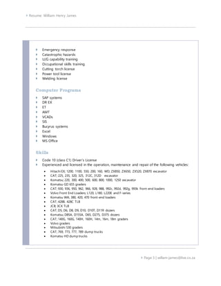  Resume: William Henry James
 Page 3 | willam-james@live.co.za
 Emergency response
 Catastrophic hazards
 U/G capability training
 Occupational skills training
 Cutting torch license
 Power tool license
 Welding license
Computer Programs
 SAP systems
 DR EX
 ET
 AMT
 VCADs
 SIS
 Bucyrus systems
 Excel
 Windows
 MS Office
Skills
 Code 10 (class C1) Driver’s License
 Experienced and licensed in the operation, maintenance and repair of the following vehicles:
 Hitachi EX; 1200, 1100, 550, 200, 160, WD, ZX850, ZX650, ZX520, ZX870 excavator
 CAT; 225, 235, 320, 325, 312C, 312D excavator
 Komatsu; 220, 300, 400, 500, 600, 800, 1000, 1250 excavator
 Komatsu GD 655 graders
 CAT; 930, 936, 950, 962, 966, 928, 988, 992c, 992d, 992g, 993k front-end loaders
 Volvo Front End Loaders; L120, L180, L220E and F-series
 Komatsu WA; 380, 420, 470 front-end loaders
 CAT; 428B, 428C TLB
 JCB; 3CX TLB
 CAT; D5, D6, D8, D9, D10, D10T, D11R dozers
 Komatsu; D85A, D155A, D65, D275, D375 dozers
 CAT; 140G, 160G, 140H, 160H, 14m, 16m, 18m graders
 Volvo graders
 Mitsubishi 530 graders
 CAT; 769, 773, 777, 789 dump trucks
 Komatsu HD dump trucks
 