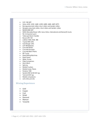  Resume: William Henry James
 Page 4 | +27 (0)81-825-7052 / (0)71-424-1378
 CAT; 740 ADT
 Volvo; A25C, A35C, A40C, A35D, A40D, A40E, A40F ADTS
 Bomag pneumatic rollers, drum rollers and tandem rollers
 Dynapac pneumatic rollers, drum rollers and tandem rollers
 Bell;B25,B40 ADT
 MAN, Mercedes,Nissan UDS, Iveco, Volvo, International and Kenworth trucks
 Re-mining track guns
 Telescopic Boom Handler
 Bucyrus RH 120
 Liebherr 9350, 9320, 984
 Toyota D4D LDVs
 Ford Ranger LDVs
 CAT Wheeldozers
 Concrete Mixers
 Concrete Dumpers
 Concrete Batch Plants
 BD Trucks
 Road Milling Machines
 Road Pavers
 Water Pumps
 Plate Compactors
 Ditch Witch
 Splicing
 Mobile Crushers
 Mobile Screen Plants
 Panterra 1500
 Sandvik DM & DK Drill rigs
 Tamrock Drill rigs
 Mobile compressors
 U/G LHDs and UVs
Mining Experience
 Gold
 Copper
 Coal
 Nickel
 Diamond
 Platinum
 Tanzanite
 