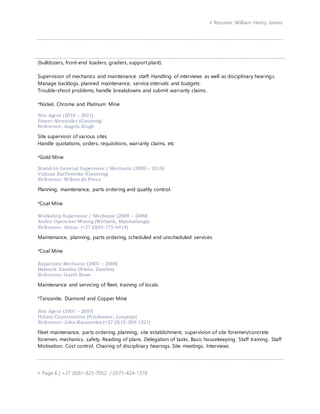  Resume: William Henry James
 Page 6 | +27 (0)81-825-7052 / (0)71-424-1378
(bulldozers, front-end loaders, graders, support plant).
Supervision of mechanics and maintenance staff. Handling of interviews as well as disciplinary hearings.
Manage backlogs, planned maintenance, service intervals and budgets.
Trouble-shoot problems, handle breakdowns and submit warranty claims.
*Nickel, Chrome and Platinum Mine
Site Agent (2010 – 2011)
Fraser Alexander (Gauteng)
Reference: Angelo Singh
Site supervisor of various sites
Handle quotations, orders, requisitions, warranty claims, etc
*Gold Mine
Stand-In General Supervisor / Mechanic (2009 – 2010)
Vukuza Earthworks (Gauteng)
Reference: Willem du Preez
Planning, maintenance, parts ordering and quality control.
*Coal Mine
Workshop Supervisor / Mechanic (2008 – 2009)
Andru Opencast Mining (Witbank, Mpumalanga)
Reference: Anton (+27 (0)83-775-6414)
Maintenance, planning, parts ordering, scheduled and unscheduled services.
*Coal Mine
Expatriate Mechanic (2007 – 2008)
Babcock Zambia (Ndola, Zambia)
Reference: Garth Rowe
Maintenance and servicing of fleet, training of locals.
*Tanzanite, Diamond and Copper Mine
Site Agent (2001 – 2007)
Hillary Construction (Polokwane, Limpopo)
Reference: John Karasselos (+27 (0)15-293-1221)
Fleet maintenance, parts ordering, planning, site establishment, supervision of site foremen/concrete
foremen, mechanics, safety. Reading of plans. Delegation of tasks. Basic housekeeping. Staff training. Staff
Motivation. Cost control. Chairing of disciplinary hearings. Site meetings. Interviews.
 