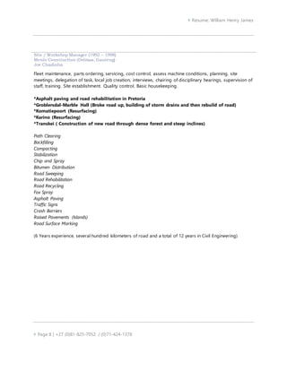  Resume: William Henry James
 Page 8 | +27 (0)81-825-7052 / (0)71-424-1378
Site / Workshop Manager (1992 – 1998)
Menlo Construction (Delmas, Gauteng)
Joe Chadinha
Fleet maintenance, parts ordering, servicing, cost control, assess machine conditions, planning, site
meetings, delegation of task, local job creation, interviews, chairing of disciplinary hearings, supervision of
staff, training. Site establishment. Quality control. Basic housekeeping.
*Asphalt paving and road rehabilitation in Pretoria
*Groblersdal-Marble Hall (Broke road up, building of storm drains and then rebuild of road)
*Komatiepoort (Resurfacing)
*Karino (Resurfacing)
*Transkei ( Construction of new road through dense forest and steep inclines)
Path Clearing
Backfilling
Compacting
Stabilization
Chip and Spray
Bitumen Distribution
Road Sweeping
Road Rehabilitation
Road Recycling
Fox Spray
Asphalt Paving
Traffic Signs
Crash Barriers
Raised Pavements (Islands)
Road Surface Marking
(6 Years experience, several hundred kilometers of road and a total of 12 years in Civil Engineering)
 