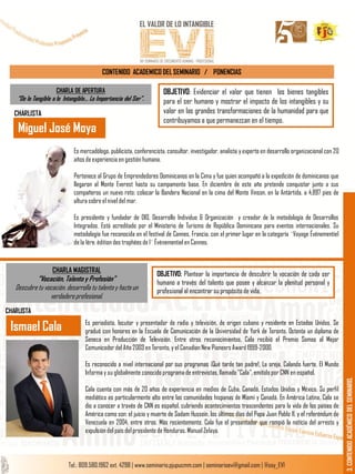 CONTENIDO ACADEMICO DEL SEMINARIO / PONENCIAS
OBJETIVO: Evidenciar el valor que tienen los bienes tangibles
para el ser humano y mostrar el impacto de los intangibles y su
valor en las grandes transformaciones de la humanidad para que
contribuyamos a que permanezcan en el tiempo.
CHARLA DE APERTURA
“De lo Tangible a lo Intangible… La Importancia del Ser”.
CHARLISTA
Es mercadólogo, publicista, conferencista, consultor, investigador, analista y experto en desarrollo organizacional con 20
años de experiencia en gestión humana.
Pertenece al Grupo de Emprendedores Dominicanos en la Cima y fue quien acompañó a la expedición de dominicanos que
llegaron al Monte Everest hasta su campamento base. En diciembre de este año pretende conquistar junto a sus
compañeros un nuevo reto: colocar la Bandera Nacional en la cima del Monte Vinson, en la Antártida, a 4,897 pies de
altura sobre el nivel del mar.
Es presidente y fundador de DIO, Desarrollo Individuo & Organización y creador de la metodología de Desarrollos
Integrados. Está acreditado por el Ministerio de Turismo de República Dominicana para eventos internacionales. Su
metodología fue reconocida en el festival de Cannes, Francia, con el primer lugar en la categoría ¨Voyage Événementiel
de la 1ére. édition des trophées de l¨ Événementiel en Cannes.
Miguel José Moya
3.CONTENIDOACADÉMICODELSEMINARIO.
CHARLA MAGISTRAL
“Vocación, Talento y Profesión”
Descubre tu vocación, desarrolla tu talento y hazteun
verdadero profesional.
OBJETIVO: Plantear la importancia de descubrir la vocación de cada ser
humano a través del talento que posee y alcanzar la plenitud personal y
profesional al encontrar su propósito de vida.
Es periodista, locutor y presentador de radio y televisión, de origen cubano y residente en Estados Unidos. Se
graduó con honores en la Escuela de Comunicación de la Universidad de York de Toronto. Ostenta un diploma de
Seneca en Producción de Televisión. Entre otros reconocimientos, Cala recibió el Premio Somos al Mejor
Comunicador del Año 2003 en Toronto, y el Canadian New Pioneers Award 1999-2000.
Es reconocido a nivel internacional por sus programas ¡Qué tarde tan padre!, La oreja, Calando fuerte, El Mundo
Informa y su globalmente conocido programa de entrevistas, llamado "Cala", emitido por CNN en español.
Cala cuenta con más de 20 años de experiencia en medios de Cuba, Canadá, Estados Unidos y México. Su perfil
mediático es particularmente alto entre las comunidades hispanas de Miami y Canadá. En América Latina, Cala se
dio a conocer a través de CNN es español, cubriendo acontecimientos trascendentes para la vida de los países de
América como son: el juicio y muerte de Sadam Hussein, los últimos días del Papa Juan Pablo II, y el referéndum de
Venezuela en 2004, entre otros. Más recientemente, Cala fue el presentador que rompió la noticia del arresto y
expulsión del país del presidente de Honduras, Manuel Zelaya.
Ismael Cala
CHARLISTA
 