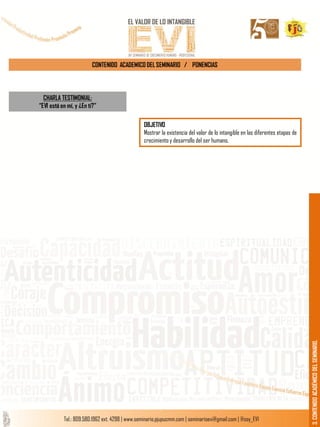 CONTENIDO ACADEMICO DEL SEMINARIO / PONENCIAS
3.CONTENIDOACADÉMICODELSEMINARIO.
CHARLA TESTIMONIAL:
“EVI está en mí, y ¿En ti?”
OBJETIVO
Mostrar la existencia del valor de lo intangible en las diferentes etapas de
crecimiento y desarrollo del ser humano.
 