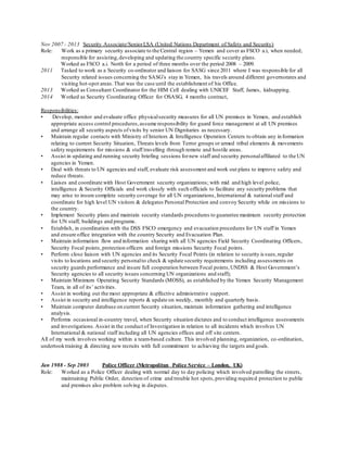 Nov 2007 - 2013 Security Associate/SeniorLSA (United Nations Department of Safety and Security)
Role: Work as a primary security associate to the Central region – Yemen and cover as FSCO a.i, when needed;
responsible for assisting,developing and updating the country specific security plans.
Worked as FSCO a.i. North for a period of three months over the period 2008 – 2009.
2011 Tasked to work as a Security co-ordinator and liaison for SASG since 2011 where I was responsible for all
Security related issues concerning the SASG’s stay in Yemen, his travels around different governorates and
visiting hot-spot areas.That was the case until the establishment of his Office.
2013 Worked as Consultant Coordinator for the HIM Cell dealing with UNICEF Staff, James, kidnapping.
2014 Worked as Security Coordinating Officer for OSASG, 4 months contract,
Responsibilities:
• Develop, monitor and evaluate office physicalsecurity measures for all UN premises in Yemen, and establish
appropriate access control procedures,assume responsibility for guard force management at all UN premises
and arrange all security aspects ofvisits by senior UN Dignitaries as necessary.
• Maintain regular contacts with Ministry of Interiors & Intelligence Operation Centers to obtain any information
relating to current Security Situation, Threats levels from Terror groups or armed tribal elements & movements
safety requirements for missions & staff travelling through remote and hostile areas.
• Assist in updating and running security briefing sessions fornew staff and security personalaffiliated to the UN
agencies in Yemen.
• Deal with threats to UN agencies and staff, evaluate risk assessment and work out plans to improve safety and
reduce threats.
• Liaises and coordinate with Host Government security organizations; with mid and high level police,
intelligence & Security Officials and work closely with such officials to facilitate any security problems that
may arise to insure complete security coverage for all UN organizations, International & national staff and
coordinate for high level UN visitors & delegates Personal Protection and convoy Security while on missions to
the country.
• Implement Security plans and maintain security standards procedures to guarantee maximum security protection
for UN staff, buildings and programs.
• Establish, in coordination with the DSS FSCO emergency and evacuation procedures for UN staff in Yemen
and ensure office integration with the country Security and Evacuation Plan.
• Maintain information flow and information sharing with all UN agencies Field Security Coordinating Officers,
Security Focal points,protection officers and foreign missions Security Focal points.
• Perform close liaison with UN agencies and its Security Focal Points (in relation to security is sues,regular
visits to locations and security personalto check & update security requirements including assessments on
security guards performance and insure full cooperation between Focal points,UNDSS & Host Government’s
Security agencies to all security issues concerning UN organizations and staff);
• Maintain Minimum Operating Security Standards (MOSS), as established by the Yemen Security Management
Team, in all of its’ activities.
• Assist in working out the most appropriate & effective administrative support.
• Assist in security and intelligence reports & update on weekly, monthly and quarterly basis.
• Maintain computer database on current Security situation, maintain information gathering and intelligence
analysis.
• Performs occasional in-country travel, when Security situation dictates and to conduct intelligence assessments
and investigations.Assist in the conduct of Investigation in relation to all incidents which involves UN
International & national staff including all UN agencies offices and off site centers.
All of my work involves working within a team-based culture. This involved planning, organization, co-ordination,
undertooktraining & directing new recruits with full commitment to achieving the targets and goals.
Jan 1988 - Sep 2003 Police Officer (Metropolitan Police Service – London, UK)
Role: Worked as a Police Officer dealing with normal day to day policing which involved patrolling the streets,
maintaining Public Order, detection of crime and trouble hot spots,providing required protection to public
and premises also problem solving in disputes.
 
