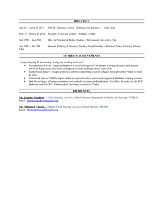 EDUCATION
Apr 25 – April 30 2011 SSAFE Training Course. (Training the Trainers) - Turin, Italy
Mar 17– March 23 2010 Security Associate Course - Amman, Jordan
Sep 1996 – Jun 2001 BSc. In Policing & Police Studies – Portsmouth University, UK
Jan 1988 – Jul 1988 General Policing & Security Studies, Social Studies - (Hendon Police Training School,
UK)
INTERESTS/ACHIEVEMENTS
I enjoy keeping fit (swimming and gym), reading and travel.
 Occupational Travel: organised extensive travel throughout The Yemen visiting historical and natural
reserves & protected sites with colleagues to study and learn about these sites
 Supporting Literacy: Taught at literacy centres supporting locals in villages throughout the Yemen to read
& write
 Undertook role as UNDSS representative to present at key events and support & facilitate training courses.
 Had the privilege of being nominated and tasked to oversee and implement the Office Security for the GCC
Embassy and the GCC Ambassadors’residence security to Yemen.
REFERENCES
Mr. Graeme Membrey – Chief Security Adviser, United Nations Department of Safety and Security, YEMEN.
Email: Graeme.membrey@undss.org
Mr. Mohamed Farouk – Deputy Chief Security Adviser, United Nations, YEMEN.
Email: Mohamed.farouk@undss.org
 