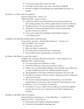 Overcome objections close the sale.
Schedule and monitor case and communicate IRS file.
Provide a high level and long term relationship of service to
family.
03/2010 to 11/2011 Sales Consultant
Americor Financial － Irvine, CA
(800) 536-2209 – Adam Gockel
Gathered all relevant information/document pertinent to
processing prospective client application for services offered.
Qualify prospect & present program options with credibility.
Addressed customer questions and concerns regarding
products/services offered.
Overcome objections building relationships of trust to
cancellation rate..
10/2004 to 01/2010 Recruiting Trainer and Manager
Cornerstone America - Health/Life Insurance － Encino, Ca
(323) 376-9090 – Steven Pato
Manage a team of 6.
Hire new Sales consultants.
Develop presentations internet marketing.
Present Life agent opportunity to prospects.
07/2003 to 08/2004 Account Execustive
Goldline Intl. -Precious Metals Investment － Santa Monica, Ca
(800) 827-4653 – Robert Fazzio
Converted Investor inquiries to sales.
Schedule Delivery of precious metals to client.
Follow up via relationship building, after Metals were delivered
to offer additional purchase additional gold (reload).
Work pipeline of Investors until they requested "Do not call".
Provided excellent customer service and generated continuous
sales productivity.
Received company Employee Performance Award after
maintaining record sales achieved growth 10 months in a row.
Position 1, 2 or 3 of 50 sales consultants.
Rewarded 1 ounce Gold Coin monthly as a reward for highest
production of new accounts lowest retention during those
months.
04/2001 to 06/2003 Sales Consultant
National Business Equipment – Copy Machines － Carlsbad, Ca
(760) 522-4240 – Craig Owens
Inbound leads, training and presentations.
Created and handled marketing ads.
 