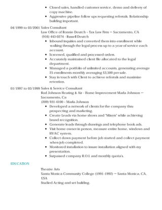 EDUCATION
Closed sales, handled customer service, demo and delivery of
copy machine.
Aggressive pipeline follow ups requesting referrals. Relationship
building important.
04/1999 to 03/2001 Sales Consultant
Law Office of Ronnie Deutch – Tax Law Firm － Sacramento, CA
(916) 443-0274 - Russell Deutch
Inbound inquiries and converted them into enrollment while
walking through the legal process up to a year of service each
account.
Screened, qualified and processed orders.
Accurately maintained client file allocated to the legal
department.
Managed a portfolio of unlimited accounts, generating average
25 enrollments monthly averaging $3,500 per sale.
Stay in touch with Client to achieve referrals and maximize
retention.
01/1997 to 03/1999 Sales & Service Consultant
Rod Johnson Heating & Air - Home Improvement Marla Johnson －
Sacramento, Ca
(209) 931-4100 – Marla Johnson
Developed a network of clients for the company thru
prospecting and marketing.
Create Leads via home shows and "Mixers" while achieving
brand recognition.
Generate leads through drawings and telephone book ads.
Visit home owner in person, measure entire home, windows and
HVAC system.
Collect down payment before job started and collect payment
when job completed.
Monitored installation to insure installation aligned with my
presentation.
Surpassed company R.O.I. and monthly quota's.
Theatre Arts
Santa Monica Community College (1991-1992) － Santa Monica, CA,
USA
Studied Acting and set building.
 