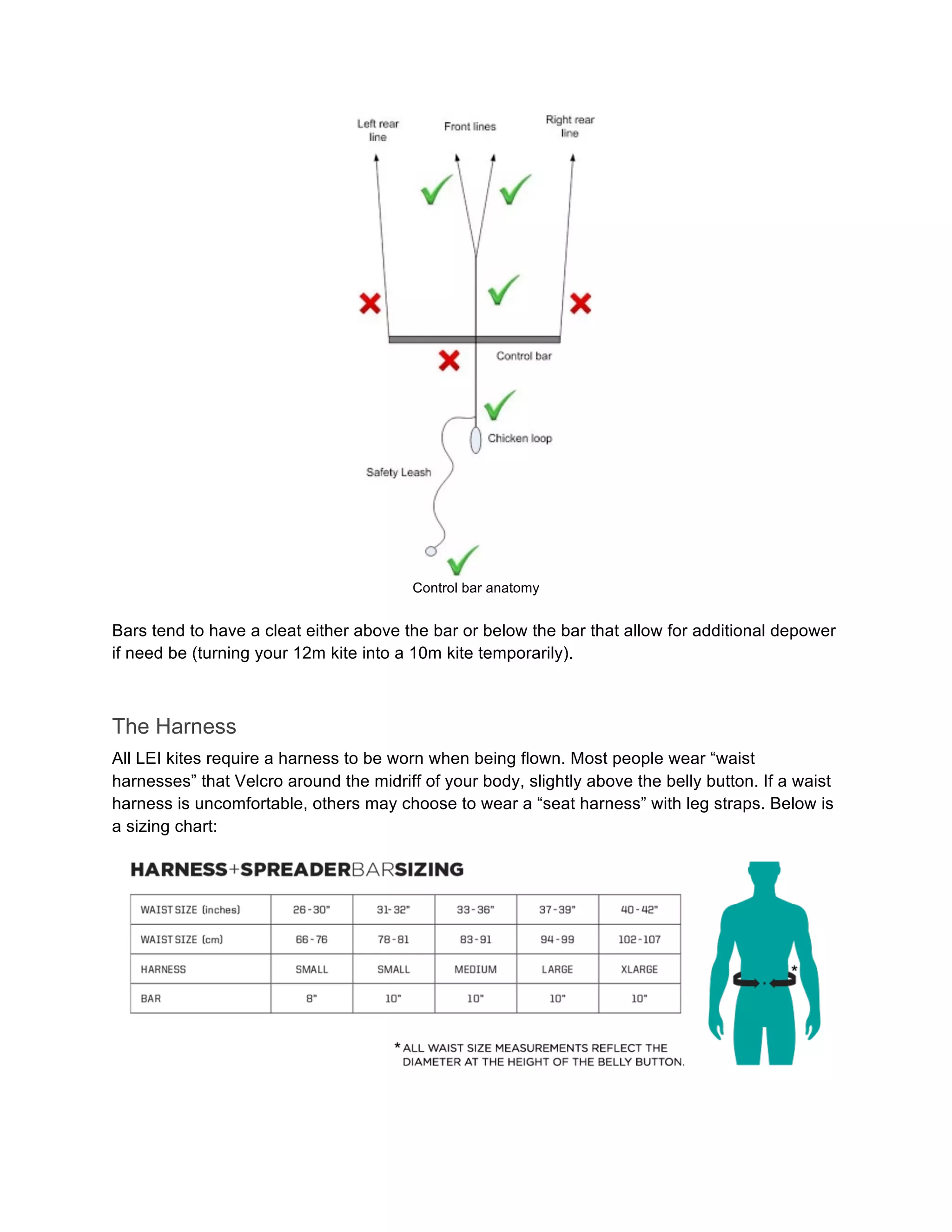 Control bar anatomy
Bars tend to have a cleat either above the bar or below the bar that allow for additional depower
if need be (turning your 12m kite into a 10m kite temporarily).
The Harness
All LEI kites require a harness to be worn when being flown. Most people wear “waist
harnesses” that Velcro around the midriff of your body, slightly above the belly button. If a waist
harness is uncomfortable, others may choose to wear a “seat harness” with leg straps. Below is
a sizing chart:
 