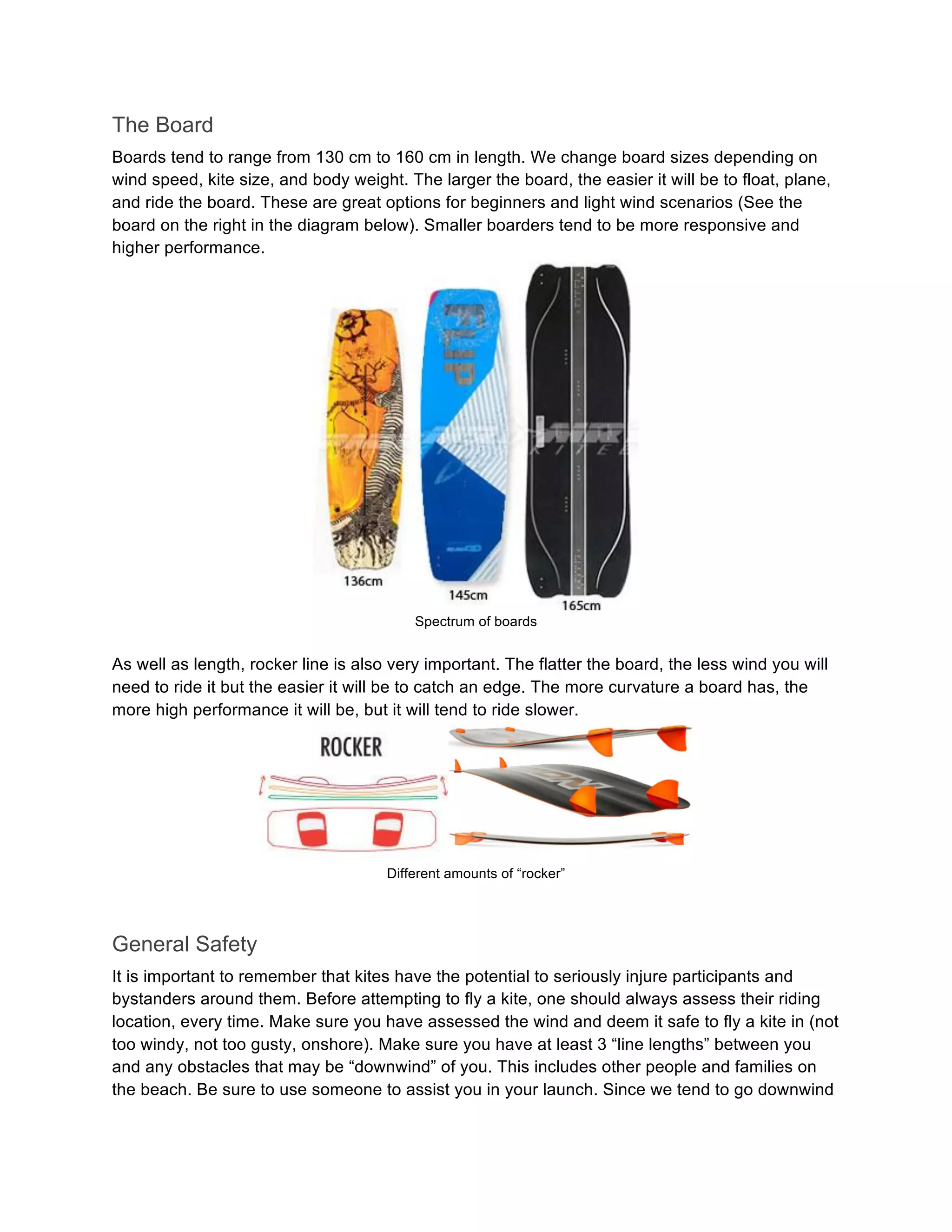 The Board
Boards tend to range from 130 cm to 160 cm in length. We change board sizes depending on
wind speed, kite size, and body weight. The larger the board, the easier it will be to float, plane,
and ride the board. These are great options for beginners and light wind scenarios (See the
board on the right in the diagram below). Smaller boarders tend to be more responsive and
higher performance.
Spectrum of boards
As well as length, rocker line is also very important. The flatter the board, the less wind you will
need to ride it but the easier it will be to catch an edge. The more curvature a board has, the
more high performance it will be, but it will tend to ride slower.
Different amounts of “rocker”
General Safety
It is important to remember that kites have the potential to seriously injure participants and
bystanders around them. Before attempting to fly a kite, one should always assess their riding
location, every time. Make sure you have assessed the wind and deem it safe to fly a kite in (not
too windy, not too gusty, onshore). Make sure you have at least 3 “line lengths” between you
and any obstacles that may be “downwind” of you. This includes other people and families on
the beach. Be sure to use someone to assist you in your launch. Since we tend to go downwind
 