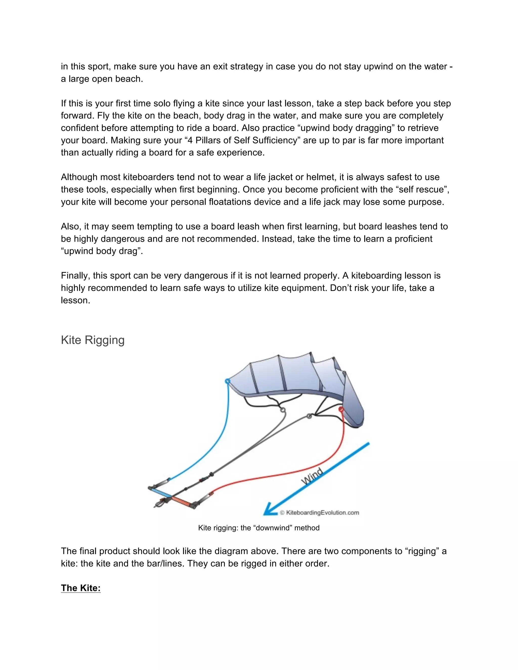 in this sport, make sure you have an exit strategy in case you do not stay upwind on the water -
a large open beach.
If this is your first time solo flying a kite since your last lesson, take a step back before you step
forward. Fly the kite on the beach, body drag in the water, and make sure you are completely
confident before attempting to ride a board. Also practice “upwind body dragging” to retrieve
your board. Making sure your “4 Pillars of Self Sufficiency” are up to par is far more important
than actually riding a board for a safe experience.
Although most kiteboarders tend not to wear a life jacket or helmet, it is always safest to use
these tools, especially when first beginning. Once you become proficient with the “self rescue”,
your kite will become your personal floatations device and a life jack may lose some purpose.
Also, it may seem tempting to use a board leash when first learning, but board leashes tend to
be highly dangerous and are not recommended. Instead, take the time to learn a proficient
“upwind body drag”.
Finally, this sport can be very dangerous if it is not learned properly. A kiteboarding lesson is
highly recommended to learn safe ways to utilize kite equipment. Don’t risk your life, take a
lesson.
Kite Rigging
Kite rigging: the “downwind” method
The final product should look like the diagram above. There are two components to “rigging” a
kite: the kite and the bar/lines. They can be rigged in either order.
The Kite:
 