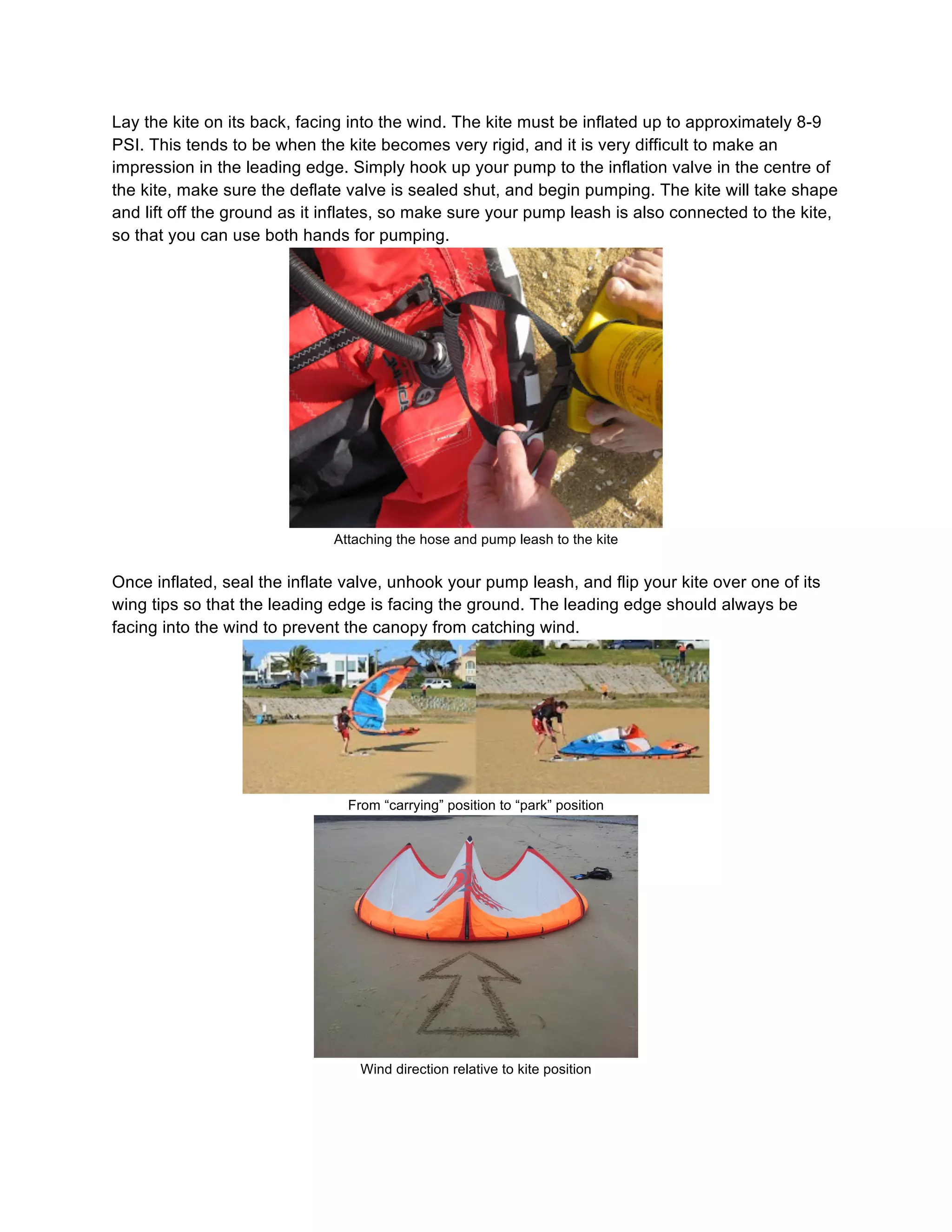 Lay the kite on its back, facing into the wind. The kite must be inflated up to approximately 8-9
PSI. This tends to be when the kite becomes very rigid, and it is very difficult to make an
impression in the leading edge. Simply hook up your pump to the inflation valve in the centre of
the kite, make sure the deflate valve is sealed shut, and begin pumping. The kite will take shape
and lift off the ground as it inflates, so make sure your pump leash is also connected to the kite,
so that you can use both hands for pumping.
Attaching the hose and pump leash to the kite
Once inflated, seal the inflate valve, unhook your pump leash, and flip your kite over one of its
wing tips so that the leading edge is facing the ground. The leading edge should always be
facing into the wind to prevent the canopy from catching wind.
From “carrying” position to “park” position
Wind direction relative to kite position
 