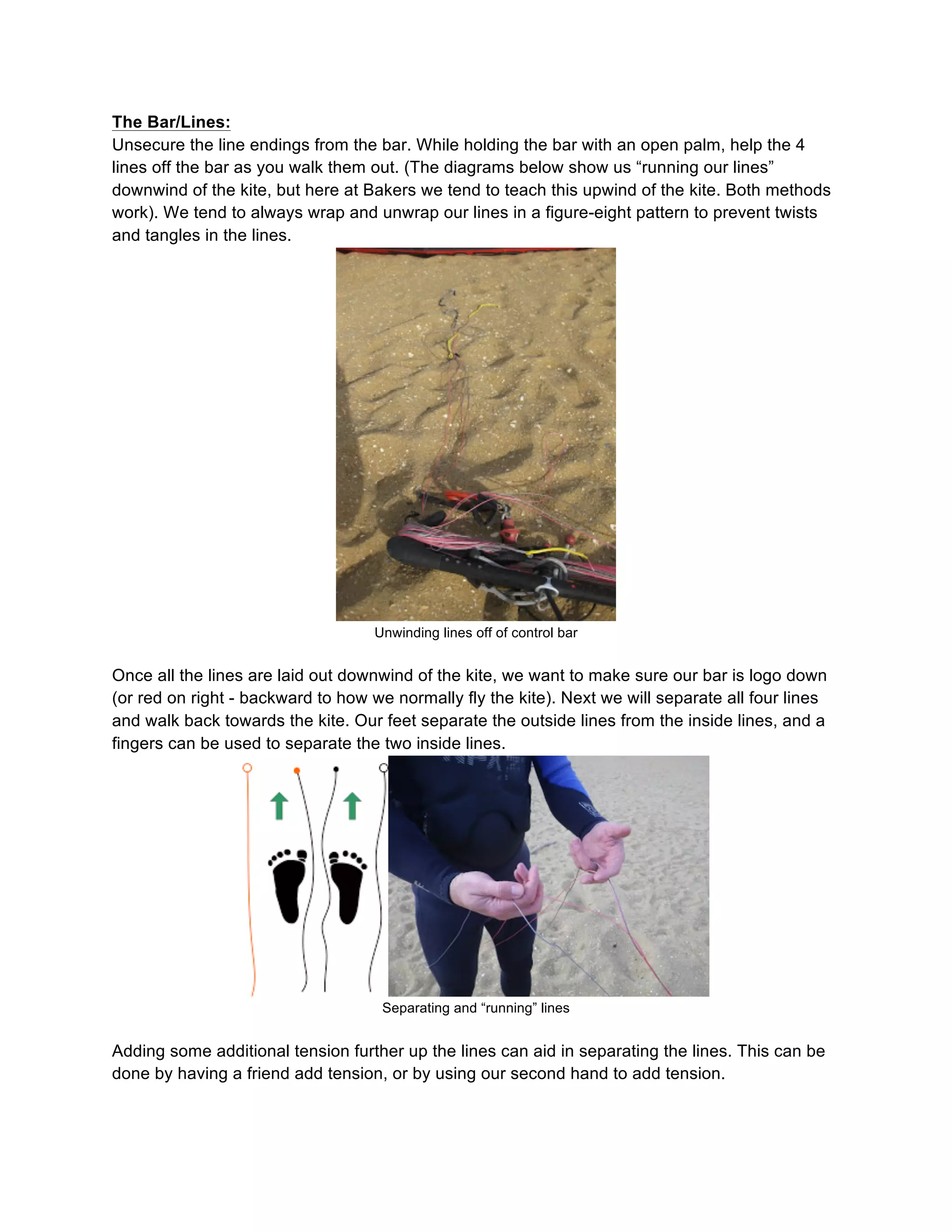 The Bar/Lines:
Unsecure the line endings from the bar. While holding the bar with an open palm, help the 4
lines off the bar as you walk them out. (The diagrams below show us “running our lines”
downwind of the kite, but here at Bakers we tend to teach this upwind of the kite. Both methods
work). We tend to always wrap and unwrap our lines in a figure-eight pattern to prevent twists
and tangles in the lines.
Unwinding lines off of control bar
Once all the lines are laid out downwind of the kite, we want to make sure our bar is logo down
(or red on right - backward to how we normally fly the kite). Next we will separate all four lines
and walk back towards the kite. Our feet separate the outside lines from the inside lines, and a
fingers can be used to separate the two inside lines.
Separating and “running” lines
Adding some additional tension further up the lines can aid in separating the lines. This can be
done by having a friend add tension, or by using our second hand to add tension.
 