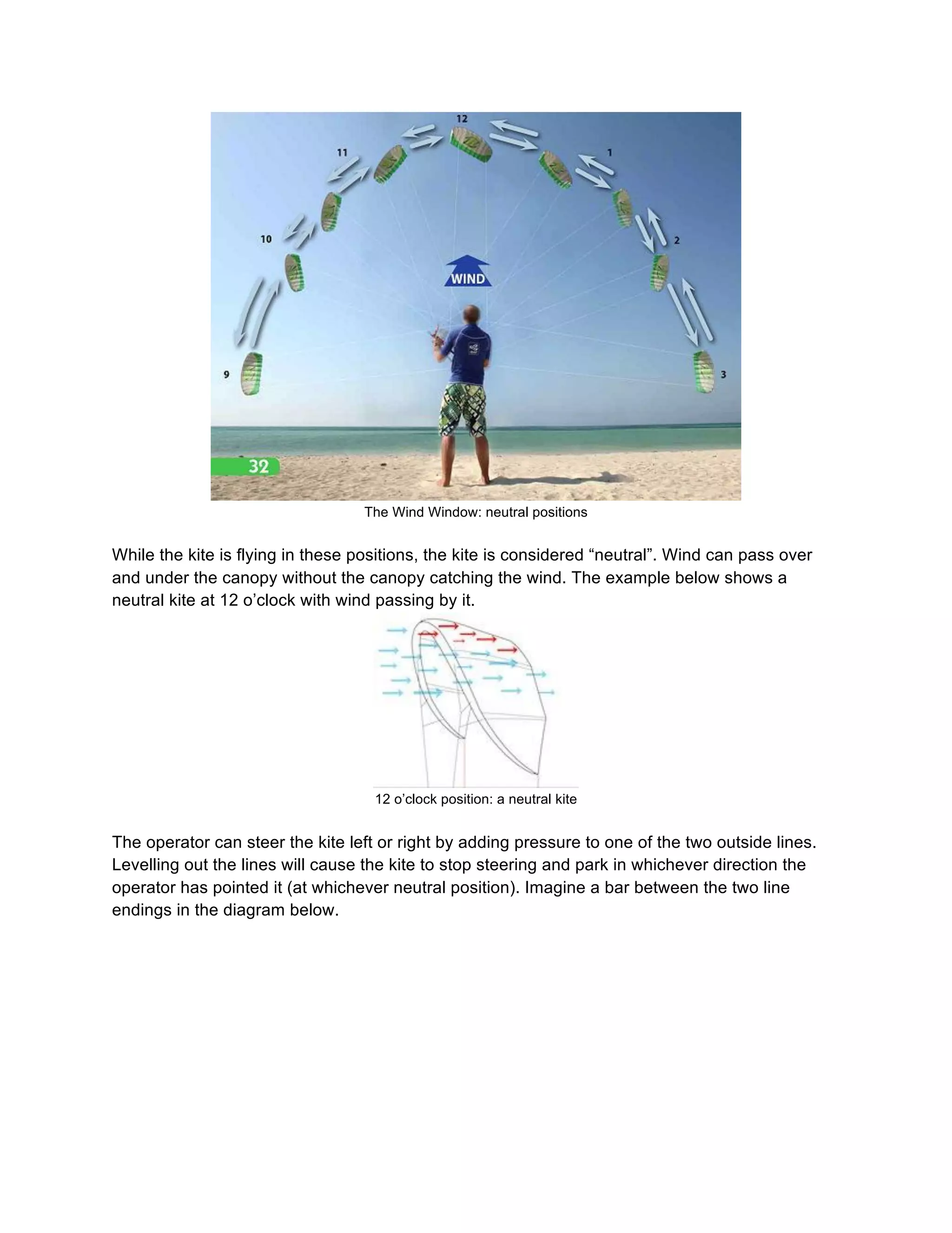 The Wind Window: neutral positions
While the kite is flying in these positions, the kite is considered “neutral”. Wind can pass over
and under the canopy without the canopy catching the wind. The example below shows a
neutral kite at 12 o’clock with wind passing by it.
12 o’clock position: a neutral kite
The operator can steer the kite left or right by adding pressure to one of the two outside lines.
Levelling out the lines will cause the kite to stop steering and park in whichever direction the
operator has pointed it (at whichever neutral position). Imagine a bar between the two line
endings in the diagram below.
 