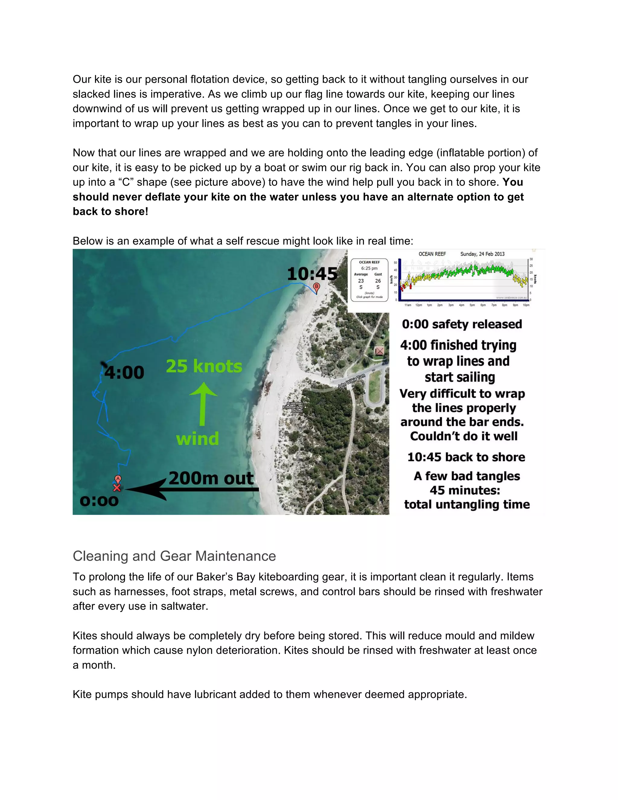 Our kite is our personal flotation device, so getting back to it without tangling ourselves in our
slacked lines is imperative. As we climb up our flag line towards our kite, keeping our lines
downwind of us will prevent us getting wrapped up in our lines. Once we get to our kite, it is
important to wrap up your lines as best as you can to prevent tangles in your lines.
Now that our lines are wrapped and we are holding onto the leading edge (inflatable portion) of
our kite, it is easy to be picked up by a boat or swim our rig back in. You can also prop your kite
up into a “C” shape (see picture above) to have the wind help pull you back in to shore. You
should never deflate your kite on the water unless you have an alternate option to get
back to shore!
Below is an example of what a self rescue might look like in real time:
Cleaning and Gear Maintenance
To prolong the life of our Baker’s Bay kiteboarding gear, it is important clean it regularly. Items
such as harnesses, foot straps, metal screws, and control bars should be rinsed with freshwater
after every use in saltwater.
Kites should always be completely dry before being stored. This will reduce mould and mildew
formation which cause nylon deterioration. Kites should be rinsed with freshwater at least once
a month.
Kite pumps should have lubricant added to them whenever deemed appropriate.
 
