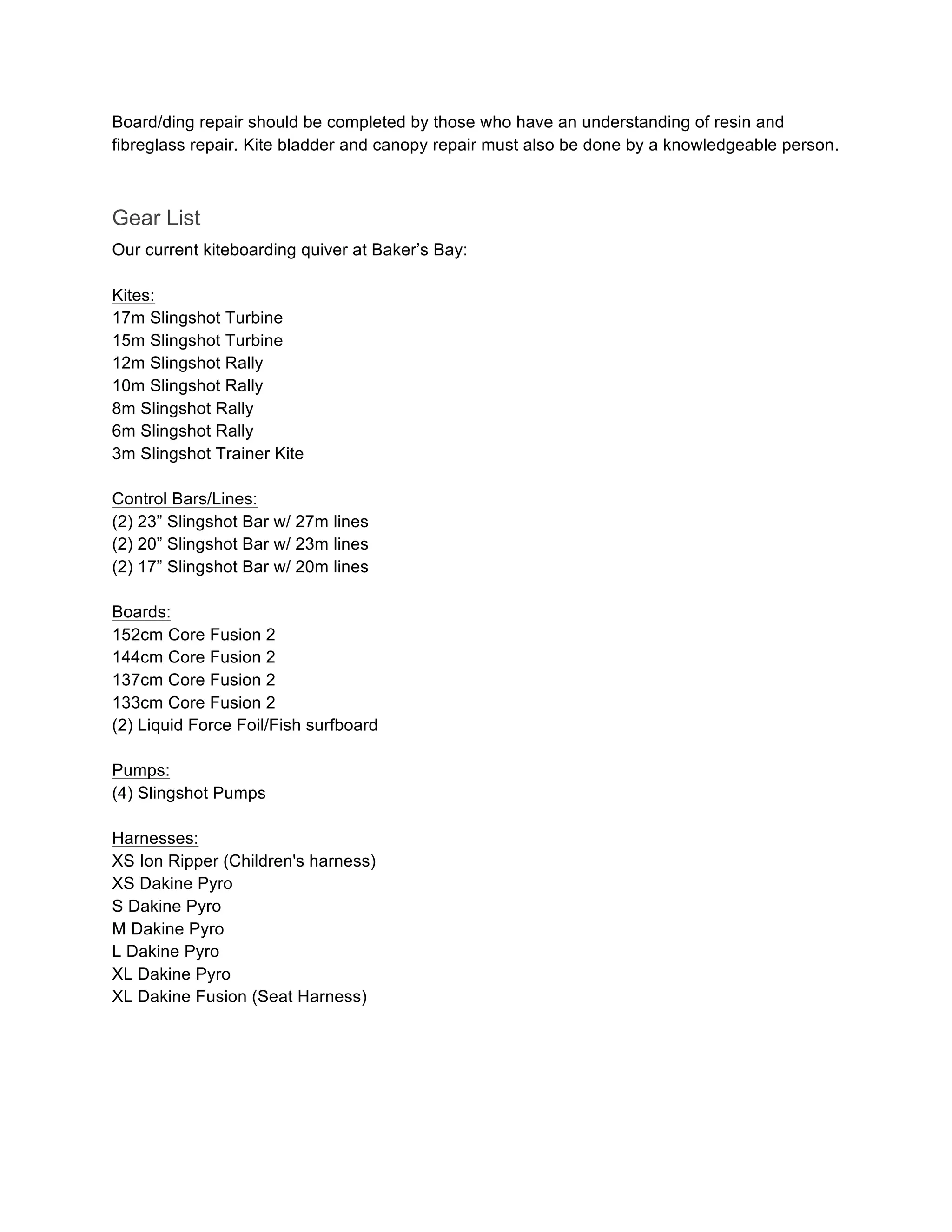 Board/ding repair should be completed by those who have an understanding of resin and
fibreglass repair. Kite bladder and canopy repair must also be done by a knowledgeable person.
Gear List
Our current kiteboarding quiver at Baker’s Bay:
Kites:
17m Slingshot Turbine
15m Slingshot Turbine
12m Slingshot Rally
10m Slingshot Rally
8m Slingshot Rally
6m Slingshot Rally
3m Slingshot Trainer Kite
Control Bars/Lines:
(2) 23” Slingshot Bar w/ 27m lines
(2) 20” Slingshot Bar w/ 23m lines
(2) 17” Slingshot Bar w/ 20m lines
Boards:
152cm Core Fusion 2
144cm Core Fusion 2
137cm Core Fusion 2
133cm Core Fusion 2
(2) Liquid Force Foil/Fish surfboard
Pumps:
(4) Slingshot Pumps
Harnesses:
XS Ion Ripper (Children's harness)
XS Dakine Pyro
S Dakine Pyro
M Dakine Pyro
L Dakine Pyro
XL Dakine Pyro
XL Dakine Fusion (Seat Harness)
 