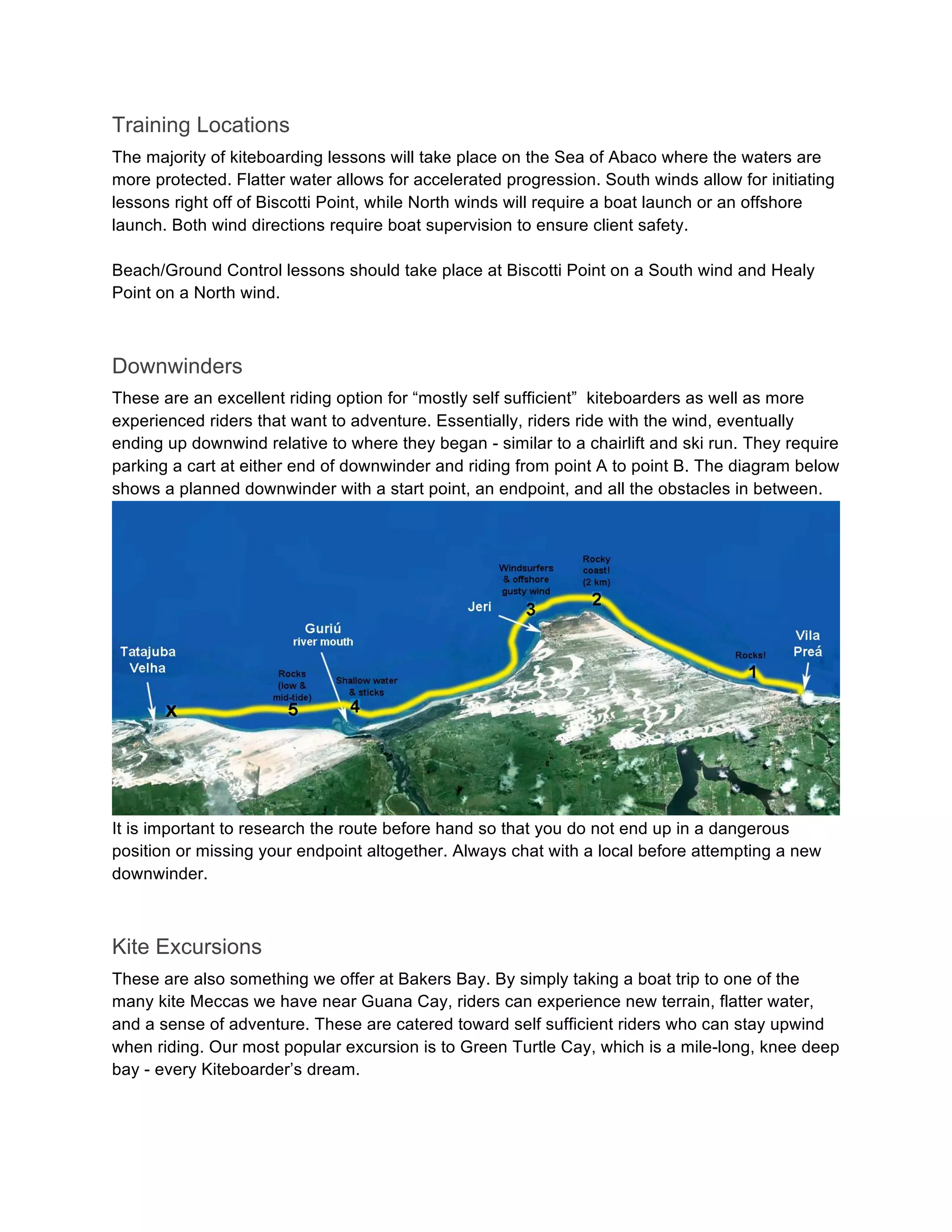 Training Locations
The majority of kiteboarding lessons will take place on the Sea of Abaco where the waters are
more protected. Flatter water allows for accelerated progression. South winds allow for initiating
lessons right off of Biscotti Point, while North winds will require a boat launch or an offshore
launch. Both wind directions require boat supervision to ensure client safety.
Beach/Ground Control lessons should take place at Biscotti Point on a South wind and Healy
Point on a North wind.
Downwinders
These are an excellent riding option for “mostly self sufficient” kiteboarders as well as more
experienced riders that want to adventure. Essentially, riders ride with the wind, eventually
ending up downwind relative to where they began - similar to a chairlift and ski run. They require
parking a cart at either end of downwinder and riding from point A to point B. The diagram below
shows a planned downwinder with a start point, an endpoint, and all the obstacles in between.
It is important to research the route before hand so that you do not end up in a dangerous
position or missing your endpoint altogether. Always chat with a local before attempting a new
downwinder.
Kite Excursions
These are also something we offer at Bakers Bay. By simply taking a boat trip to one of the
many kite Meccas we have near Guana Cay, riders can experience new terrain, flatter water,
and a sense of adventure. These are catered toward self sufficient riders who can stay upwind
when riding. Our most popular excursion is to Green Turtle Cay, which is a mile-long, knee deep
bay - every Kiteboarder’s dream.
 