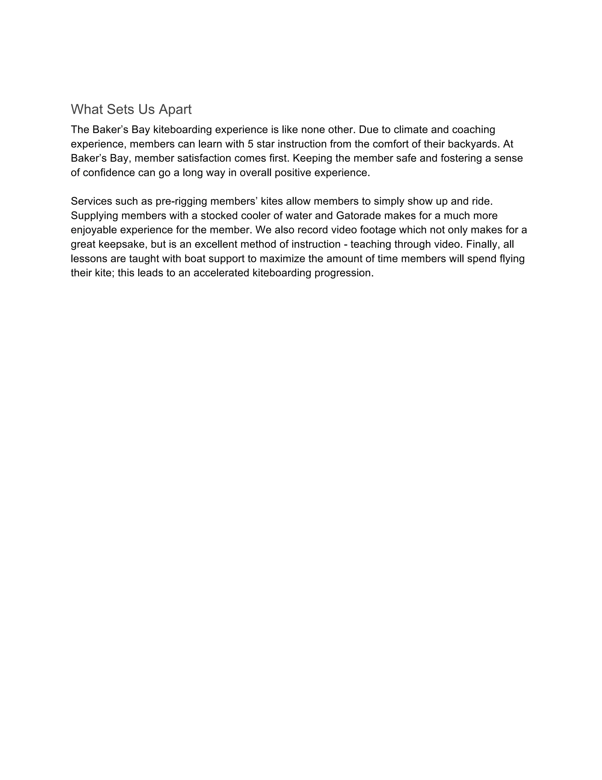 What Sets Us Apart
The Baker’s Bay kiteboarding experience is like none other. Due to climate and coaching
experience, members can learn with 5 star instruction from the comfort of their backyards. At
Baker’s Bay, member satisfaction comes first. Keeping the member safe and fostering a sense
of confidence can go a long way in overall positive experience.
Services such as pre-rigging members’ kites allow members to simply show up and ride.
Supplying members with a stocked cooler of water and Gatorade makes for a much more
enjoyable experience for the member. We also record video footage which not only makes for a
great keepsake, but is an excellent method of instruction - teaching through video. Finally, all
lessons are taught with boat support to maximize the amount of time members will spend flying
their kite; this leads to an accelerated kiteboarding progression.
 