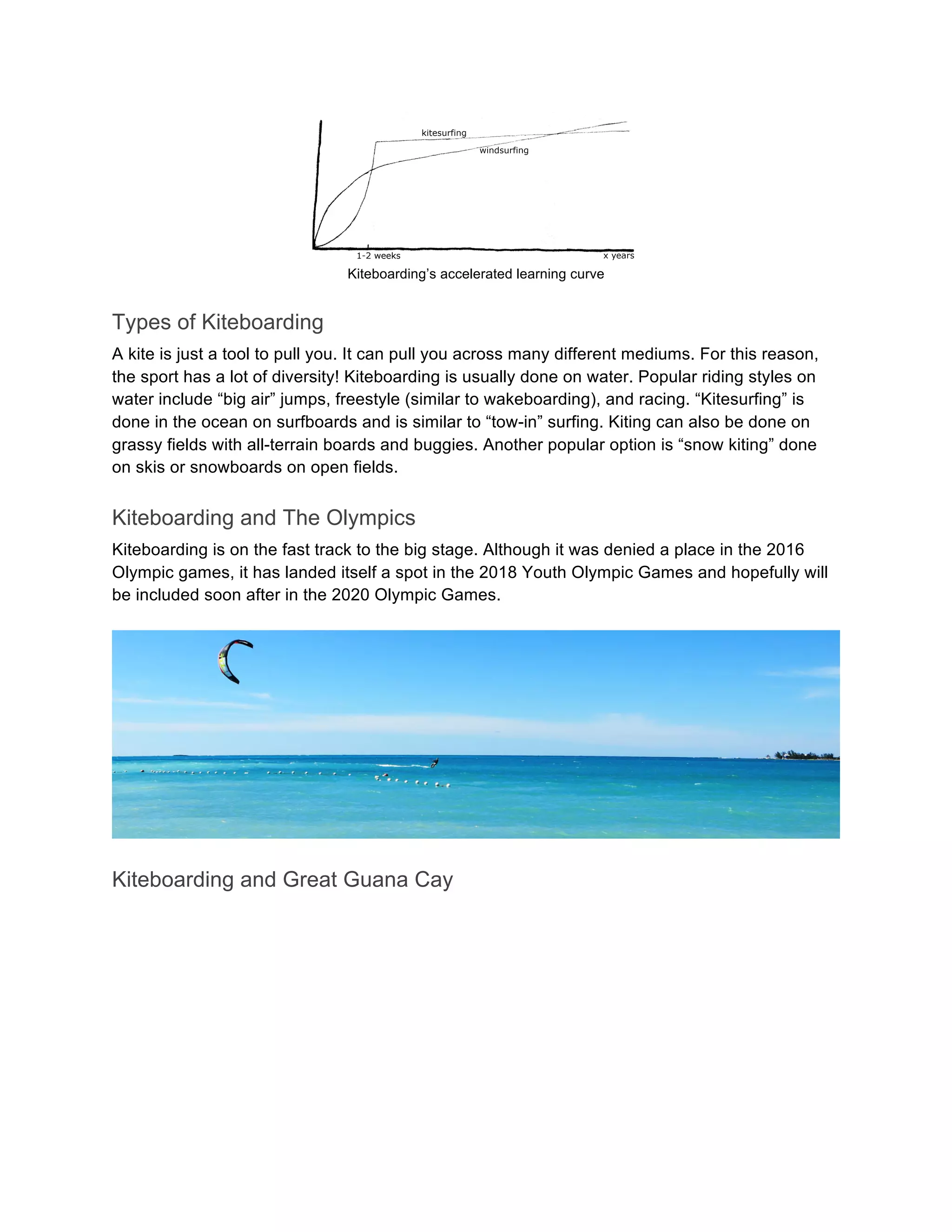 Kiteboarding’s accelerated learning curve
Types of Kiteboarding
A kite is just a tool to pull you. It can pull you across many different mediums. For this reason,
the sport has a lot of diversity! Kiteboarding is usually done on water. Popular riding styles on
water include “big air” jumps, freestyle (similar to wakeboarding), and racing. “Kitesurfing” is
done in the ocean on surfboards and is similar to “tow-in” surfing. Kiting can also be done on
grassy fields with all-terrain boards and buggies. Another popular option is “snow kiting” done
on skis or snowboards on open fields.
Kiteboarding and The Olympics
Kiteboarding is on the fast track to the big stage. Although it was denied a place in the 2016
Olympic games, it has landed itself a spot in the 2018 Youth Olympic Games and hopefully will
be included soon after in the 2020 Olympic Games.
Kiteboarding and Great Guana Cay
 