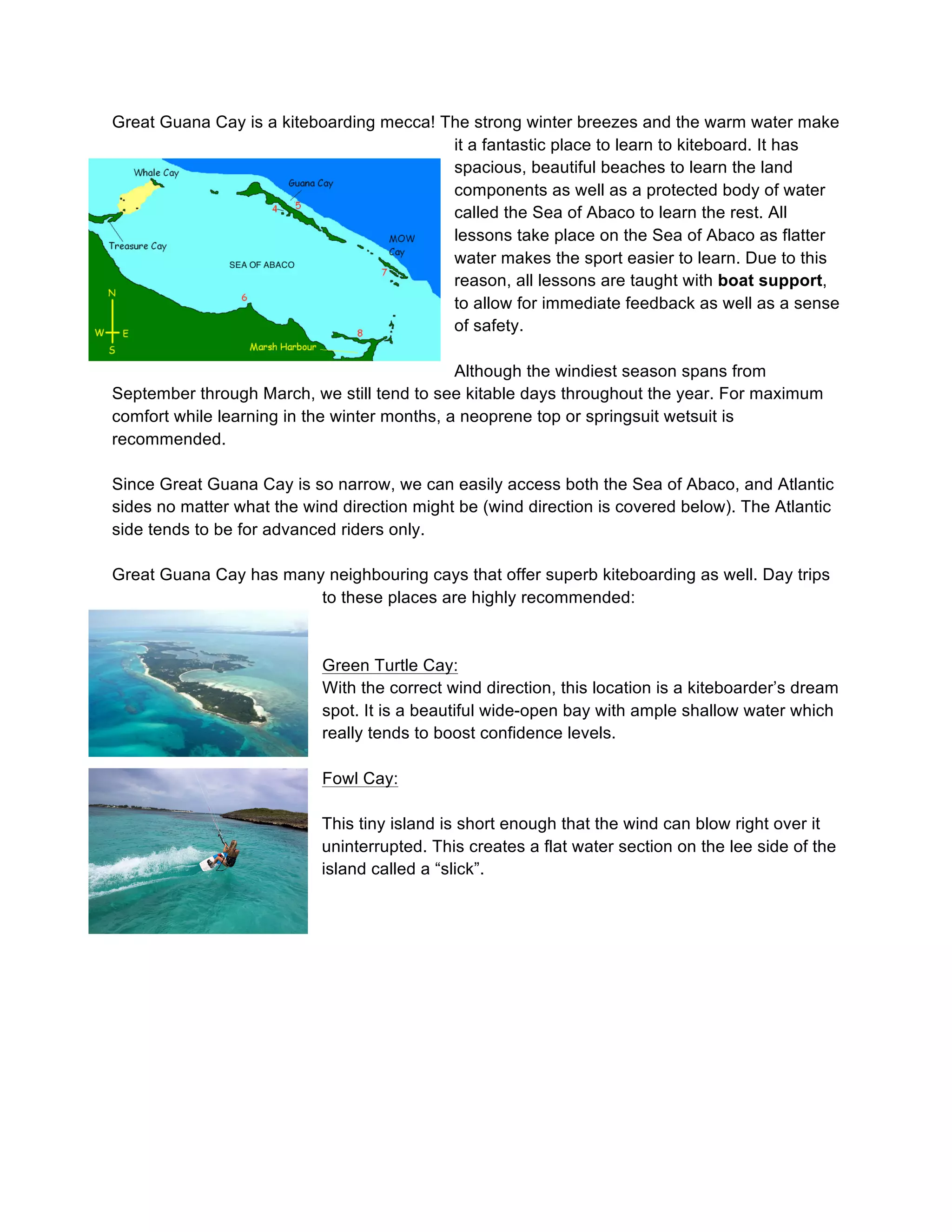 Great Guana Cay is a kiteboarding mecca! The strong winter breezes and the warm water make
it a fantastic place to learn to kiteboard. It has
spacious, beautiful beaches to learn the land
components as well as a protected body of water
called the Sea of Abaco to learn the rest. All
lessons take place on the Sea of Abaco as flatter
water makes the sport easier to learn. Due to this
reason, all lessons are taught with boat support,
to allow for immediate feedback as well as a sense
of safety.
Although the windiest season spans from
September through March, we still tend to see kitable days throughout the year. For maximum
comfort while learning in the winter months, a neoprene top or springsuit wetsuit is
recommended.
Since Great Guana Cay is so narrow, we can easily access both the Sea of Abaco, and Atlantic
sides no matter what the wind direction might be (wind direction is covered below). The Atlantic
side tends to be for advanced riders only.
Great Guana Cay has many neighbouring cays that offer superb kiteboarding as well. Day trips
to these places are highly recommended:
Green Turtle Cay:
With the correct wind direction, this location is a kiteboarder’s dream
spot. It is a beautiful wide-open bay with ample shallow water which
really tends to boost confidence levels.
Fowl Cay:
This tiny island is short enough that the wind can blow right over it
uninterrupted. This creates a flat water section on the lee side of the
island called a “slick”.
 