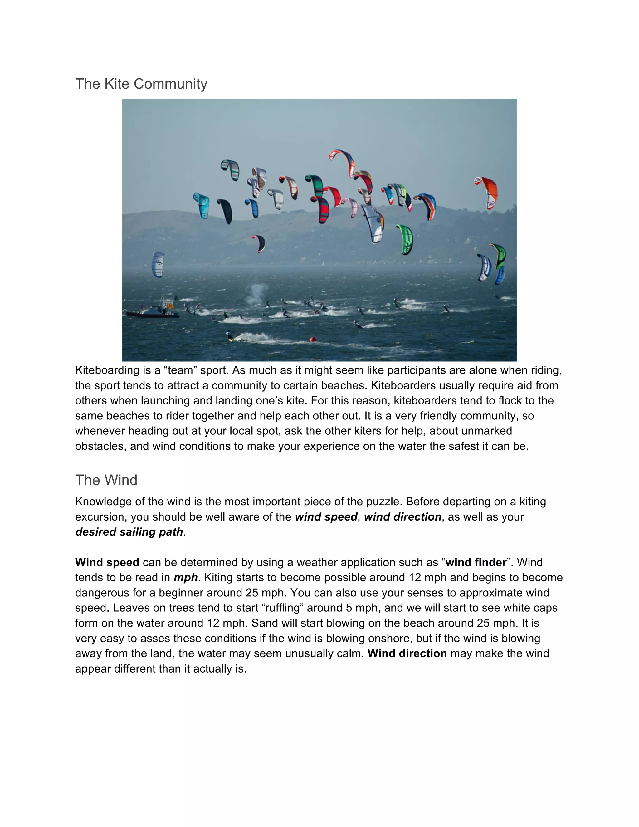 The Kite Community
Kiteboarding is a “team” sport. As much as it might seem like participants are alone when riding,
the sport tends to attract a community to certain beaches. Kiteboarders usually require aid from
others when launching and landing one’s kite. For this reason, kiteboarders tend to flock to the
same beaches to rider together and help each other out. It is a very friendly community, so
whenever heading out at your local spot, ask the other kiters for help, about unmarked
obstacles, and wind conditions to make your experience on the water the safest it can be.
The Wind
Knowledge of the wind is the most important piece of the puzzle. Before departing on a kiting
excursion, you should be well aware of the wind speed, wind direction, as well as your
desired sailing path.
Wind speed can be determined by using a weather application such as “wind finder”. Wind
tends to be read in mph. Kiting starts to become possible around 12 mph and begins to become
dangerous for a beginner around 25 mph. You can also use your senses to approximate wind
speed. Leaves on trees tend to start “ruffling” around 5 mph, and we will start to see white caps
form on the water around 12 mph. Sand will start blowing on the beach around 25 mph. It is
very easy to asses these conditions if the wind is blowing onshore, but if the wind is blowing
away from the land, the water may seem unusually calm. Wind direction may make the wind
appear different than it actually is.
 