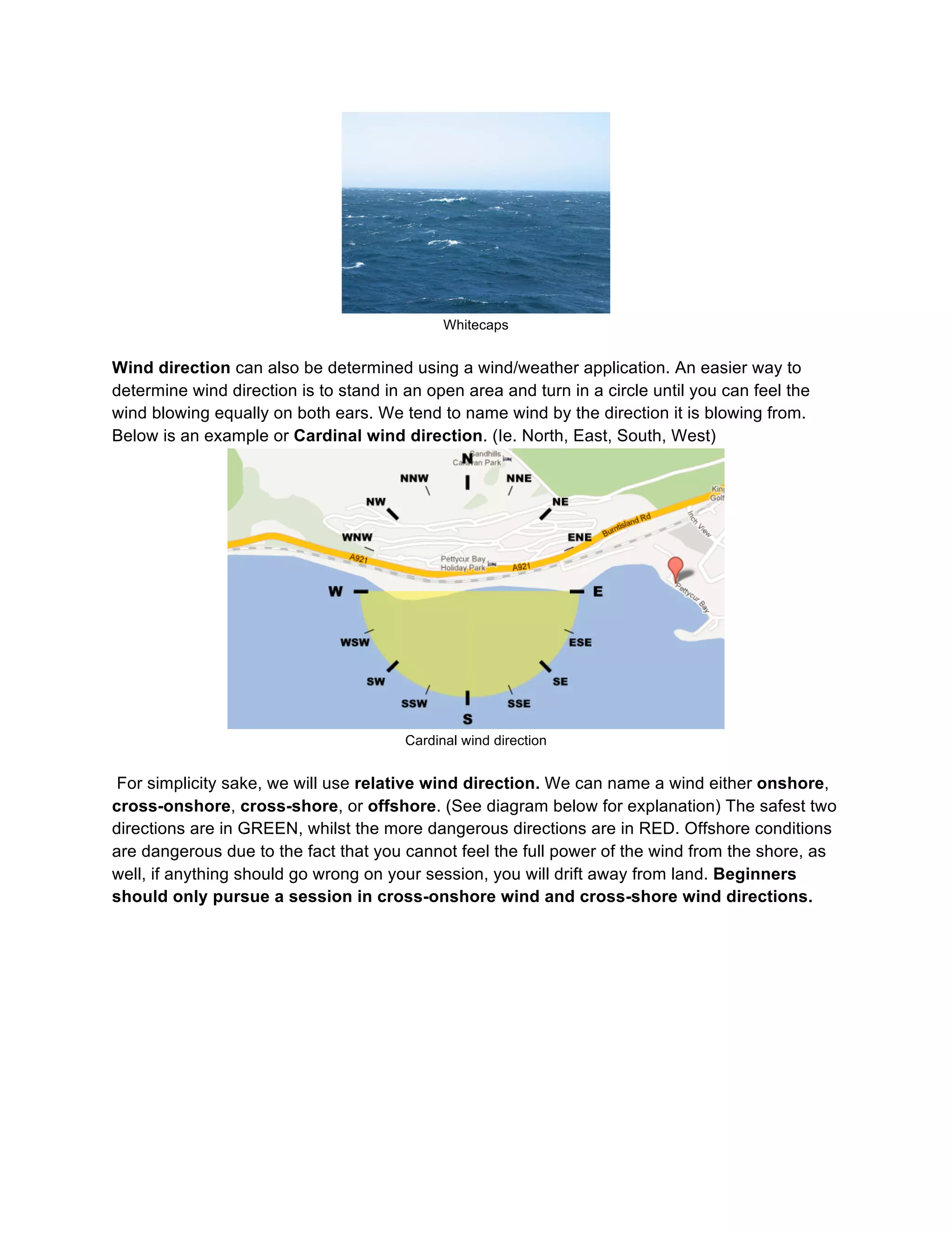 Whitecaps
Wind direction can also be determined using a wind/weather application. An easier way to
determine wind direction is to stand in an open area and turn in a circle until you can feel the
wind blowing equally on both ears. We tend to name wind by the direction it is blowing from.
Below is an example or Cardinal wind direction. (Ie. North, East, South, West)
Cardinal wind direction
For simplicity sake, we will use relative wind direction. We can name a wind either onshore,
cross-onshore, cross-shore, or offshore. (See diagram below for explanation) The safest two
directions are in GREEN, whilst the more dangerous directions are in RED. Offshore conditions
are dangerous due to the fact that you cannot feel the full power of the wind from the shore, as
well, if anything should go wrong on your session, you will drift away from land. Beginners
should only pursue a session in cross-onshore wind and cross-shore wind directions.
 