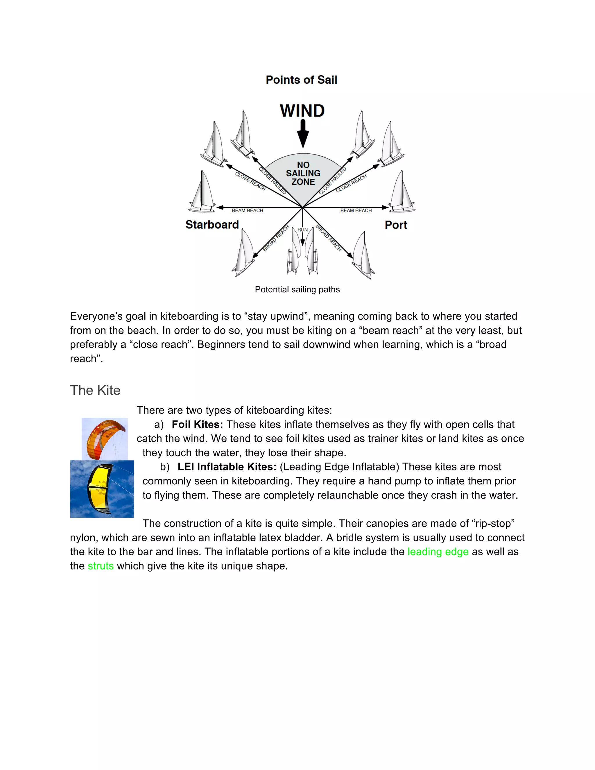 Potential sailing paths
Everyone’s goal in kiteboarding is to “stay upwind”, meaning coming back to where you started
from on the beach. In order to do so, you must be kiting on a “beam reach” at the very least, but
preferably a “close reach”. Beginners tend to sail downwind when learning, which is a “broad
reach”.
The Kite
There are two types of kiteboarding kites:
a) Foil Kites: These kites inflate themselves as they fly with open cells that
catch the wind. We tend to see foil kites used as trainer kites or land kites as once
they touch the water, they lose their shape.
b) LEI Inflatable Kites: (Leading Edge Inflatable) These kites are most
commonly seen in kiteboarding. They require a hand pump to inflate them prior
to flying them. These are completely relaunchable once they crash in the water.
The construction of a kite is quite simple. Their canopies are made of “rip-stop”
nylon, which are sewn into an inflatable latex bladder. A bridle system is usually used to connect
the kite to the bar and lines. The inflatable portions of a kite include the leading edge as well as
the struts which give the kite its unique shape.
 