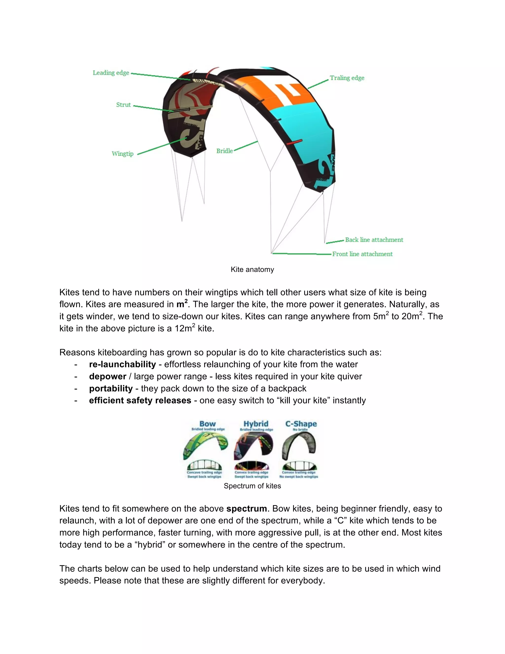 Kite anatomy
Kites tend to have numbers on their wingtips which tell other users what size of kite is being
flown. Kites are measured in m2
. The larger the kite, the more power it generates. Naturally, as
it gets winder, we tend to size-down our kites. Kites can range anywhere from 5m2
to 20m2
. The
kite in the above picture is a 12m2
kite.
Reasons kiteboarding has grown so popular is do to kite characteristics such as:
- re-launchability - effortless relaunching of your kite from the water
- depower / large power range - less kites required in your kite quiver
- portability - they pack down to the size of a backpack
- efficient safety releases - one easy switch to “kill your kite” instantly
Spectrum of kites
Kites tend to fit somewhere on the above spectrum. Bow kites, being beginner friendly, easy to
relaunch, with a lot of depower are one end of the spectrum, while a “C” kite which tends to be
more high performance, faster turning, with more aggressive pull, is at the other end. Most kites
today tend to be a “hybrid” or somewhere in the centre of the spectrum.
The charts below can be used to help understand which kite sizes are to be used in which wind
speeds. Please note that these are slightly different for everybody.
 