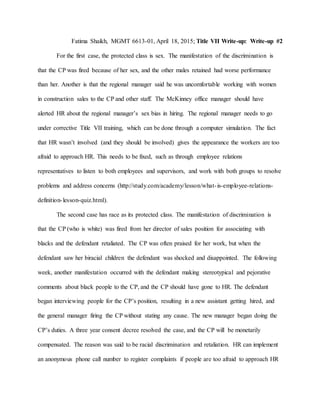 Fatima Shaikh, MGMT 6613-01, April 18, 2015; Title VII Write-up: Write-up #2
For the first case, the protected class is sex. The manifestation of the discrimination is
that the CP was fired because of her sex, and the other males retained had worse performance
than her. Another is that the regional manager said he was uncomfortable working with women
in construction sales to the CP and other staff. The McKinney office manager should have
alerted HR about the regional manager’s sex bias in hiring. The regional manager needs to go
under corrective Title VII training, which can be done through a computer simulation. The fact
that HR wasn’t involved (and they should be involved) gives the appearance the workers are too
afraid to approach HR. This needs to be fixed, such as through employee relations
representatives to listen to both employees and supervisors, and work with both groups to resolve
problems and address concerns (http://study.com/academy/lesson/what-is-employee-relations-
definition-lesson-quiz.html).
The second case has race as its protected class. The manifestation of discrimination is
that the CP (who is white) was fired from her director of sales position for associating with
blacks and the defendant retaliated. The CP was often praised for her work, but when the
defendant saw her biracial children the defendant was shocked and disappointed. The following
week, another manifestation occurred with the defendant making stereotypical and pejorative
comments about black people to the CP, and the CP should have gone to HR. The defendant
began interviewing people for the CP’s position, resulting in a new assistant getting hired, and
the general manager firing the CP without stating any cause. The new manager began doing the
CP’s duties. A three year consent decree resolved the case, and the CP will be monetarily
compensated. The reason was said to be racial discrimination and retaliation. HR can implement
an anonymous phone call number to register complaints if people are too afraid to approach HR
 