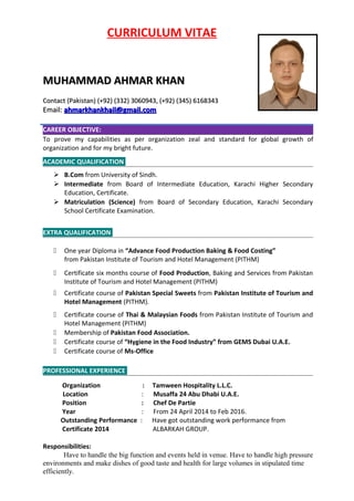 CURRICULUM VITAE
MUHAMMAD AHMAR KHANMUHAMMAD AHMAR KHAN
Contact (Pakistan) (+92) (332) 3060943, (+92) (345) 6168343Contact (Pakistan) (+92) (332) 3060943, (+92) (345) 6168343
Email:Email: ahmarkhankhail@gmail.comahmarkhankhail@gmail.com
CAREER OBJECTIVE:
To prove my capabilities as per organization zeal and standard for global growth of
organization and for my bright future.
ACADEMIC QUALIFICATION
 B.Com from University of Sindh.
 Intermediate from Board of Intermediate Education, Karachi Higher Secondary
Education, Certificate.
 Matriculation (Science) from Board of Secondary Education, Karachi Secondary
School Certificate Examination.
EXTRA QUALIFICATION
 One year Diploma in “Advance Food Production Baking & Food Costing”
from Pakistan Institute of Tourism and Hotel Management (PITHM)
 Certificate six months course of Food Production, Baking and Services from Pakistan
Institute of Tourism and Hotel Management (PITHM)
 Certificate course of Pakistan Special Sweets from Pakistan Institute of Tourism and
Hotel Management (PITHM).
 Certificate course of Thai & Malaysian Foods from Pakistan Institute of Tourism and
Hotel Management (PITHM)
 Membership of Pakistan Food Association.
 Certificate course of “Hygiene in the Food Industry” from GEMS Dubai U.A.E.
 Certificate course of Ms-Office
PROFESSIONAL EXPERIENCE
Organization : Tamween Hospitality L.L.C.
Location : Musaffa 24 Abu Dhabi U.A.E.
Position : Chef De Partie
Year : From 24 April 2014 to Feb 2016.
Outstanding Performance : Have got outstanding work performance from
Certificate 2014 ALBARKAH GROUP.
Responsibilities:
Have to handle the big function and events held in venue. Have to handle high pressure
environments and make dishes of good taste and health for large volumes in stipulated time
efficiently.
 