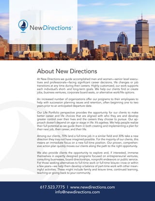 About New Directions
At New Directions we guide accomplished men and women—senior level execu-
tives and professionals—facing significant career decisions, life changes or job
transitions at any time during their careers. Highly customized, our work supports
each individual’s short- and long-term goals. We help our clients find or create
jobs, business ventures, corporate board seats, or alternative work/life options.
An increased number of organizations offer our programs to their employees to
help with succession planning issues and retention, often beginning one to two
years prior to an anticipated departure date.
Our Life Portfolio perspective provides the opportunity for our clients to make
better career and life choices that are aligned with who they are and develop
greater control over their lives and the careers they choose to pursue. Our ap-
proach doesn’t depend on age or stage in life. It’s ageless. We help people realize
their full potential as we guide them in both creating and implementing a plan for
their next job, their career, and their life.
Among our clients, 70% land a full-time job in a similar field and 30% take a new
direction they may not have imagined possible. For the majority of our clients, this
means an immediate focus on a new full-time position. Our proven, comprehen-
sive action plan quickly moves our clients along the path to the right opportunity.
We also provide clients the opportunity to explore and, if interested, immerse
themselves in expertly designed programs focused on entrepreneurial ventures,
consulting businesses, board directorships, nonprofit endeavors or public service.
For those seeking alternatives to full-time work or full-time leisure—now or within
a few years—we help them develop a balance of part-time work with other mean-
ingful activities. These might include family and leisure time, continued learning,
teaching or giving back to your community.
617.523.7775 | www.newdirections.com
info@newdirections.com
 
