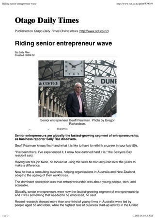 Published on Otago Daily Times Online News (http://www.odt.co.nz)
Riding senior entrepreneur wave
By Sally Rae
Created 09/04/16
Senior entrepreneur Geoff Pearman. Photo by Gregor
Richardson.
Senior entrepreneurs are globally the fastest-growing segment of entrepreneurship,
as business reporter Sally Rae discovers.
Geoff Pearman knows ﬁrst-hand what it is like to have to rethink a career in your late 50s.
"I've been there, I've experienced it, I know how damned hard it is,'' the Sawyers Bay
resident said.
Having lost his job twice, he looked at using the skills he had acquired over the years to
make a difference.
Now he has a consulting business, helping organisations in Australia and New Zealand
adapt to the ageing of their workforces.
The dominant perception was that entrepreneurship was about young people, tech, and
scaleable.
Globally, senior entrepreneurs were now the fastest-growing segment of entrepreneurship
and it was something that needed to be embraced, he said.
Recent research showed more than one-third of young-ﬁrms in Australia were led by
people aged 55 and older, while the highest rate of business start-up activity in the United
0 0 ShareThis
Riding senior entrepreneur wave http://www.odt.co.nz/print/379049
1 of 3 12/04/16 9:53 AM
 
