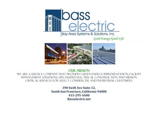 Good Energy-Good Life
Our mission
We are a service company that provides Green Energy Implementation, Facility
Management Solutions, Specialized Electrical Construction and mission
critical services for select commercial and industrial customers.
390 Swift Ave Suite 12,
South San Francisco, California 94080
415-295-1600
Basselectric.net
 