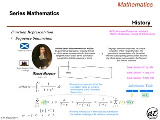 © Art Traynor 2011
Mathematics
Kingdom of Scotland
1638 – 1675
Burgh (Borough) of Edin
Edinburgh
1668
Infinite Series Representation of ArcTan
By geometrical expression, Gregory derived
an infinite series representation for the inverse
tangent function stated as the summation
(series) of an infinite sequence of terms
Series Mathematics
History
James Gregory
→
Gregory’s derivation implicated the unique
properties of the Tangent function (the
geometrical representation of a derivative)
which he subsequently generalized to describe
(by infinite series representation) the Tangent
and Secant functions
WPI ( Worcester Polytechnic Institute )
History Of Calculus – History Of Infinite Series
arctan x =
∫ dt
0
x
1
1 + t2
Swok, Section 8.2, Pg. 434
Swok, Section 11.7 Pg. 576
We note ( by inspection ) that this
expression bears an uncanny
resemblance to the Geometric
Series Sum
Swok, Section 11.2 Pg. 536
Substitution Table
a r
1 – t
Σn = 0
∞
a r n = S = = = = ( 1 ) ( – t )n
a
1 – r
1
1 – ( – t )
1
1 + t Σn = 0
∞
|r | < 1
or – 1 < r < 1
We need to keep our “r” term and any substitution
for it within the range of its radius of convergence
Function Representation
 Sequence Summation
 