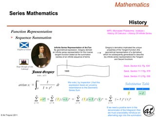 © Art Traynor 2011
Mathematics
Kingdom of Scotland
1638 – 1675
Burgh (Borough) of Edin
Edinburgh
1668
Infinite Series Representation of ArcTan
By geometrical expression, Gregory derived
an infinite series representation for the inverse
tangent function stated as the summation
(series) of an infinite sequence of terms
Series Mathematics
History
James Gregory
→
Gregory’s derivation implicated the unique
properties of the Tangent function (the
geometrical representation of a derivative)
which he subsequently generalized to describe
(by infinite series representation) the Tangent
and Secant functions
WPI ( Worcester Polytechnic Institute )
History Of Calculus – History Of Infinite Series
arctan x =
∫ dt
0
x
1
1 + t2
Swok, Section 8.2, Pg. 434
Swok, Section 11.7 Pg. 576
We note ( by inspection ) that this
expression bears an uncanny
resemblance to the Geometric
Series Sum
Swok, Section 11.2 Pg. 536
Substitution Table
a r
1 – t
Σn = 0
∞
a r n = ( 1 ) ( – t )n = ( 1 )( – 1 )n ( t )n = ( – 1 )n ( t )n
Σn = 0
∞
Σn = 0
∞
Σn = 0
∞
If we need a positive term in the
denominator of the Integrand, then
we must unavoidably introduce an
alternating sign into the summation
Function Representation
 Sequence Summation
 