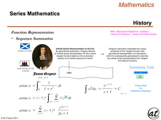 © Art Traynor 2011
Mathematics
Kingdom of Scotland
1638 – 1675
Burgh (Borough) of Edin
Edinburgh
1668
Infinite Series Representation of ArcTan
By geometrical expression, Gregory derived
an infinite series representation for the inverse
tangent function stated as the summation
(series) of an infinite sequence of terms
Series Mathematics
History
James Gregory
→
Gregory’s derivation implicated the unique
properties of the Tangent function (the
geometrical representation of a derivative)
which he subsequently generalized to describe
(by infinite series representation) the Tangent
and Secant functions
WPI ( Worcester Polytechnic Institute )
History Of Calculus – History Of Infinite Series
arctan x =
∫ dt
0
x
1
1 + t2
( – 1 )n ( t ) 2n
Σn = 0
∞
arctan x =
∫ dt
0
x
∫x r dx =
x r + 1
r + 1
+ C
r ≠ – 1
Power Rule
for
Indefinite Integration
Substitution Table
r
2n
arctan x = ( – 1 )n
Σn = 0
∞
t 2n + 1
2n + 1
Function Representation
 Sequence Summation
 
