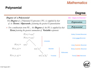 © Art Traynor 2011
Mathematics
Degree
Expression
Polynomial
Degree of a Polynomial
Polynomial
Wiki: “ Degree of a Polynomial ”
The Degree of a Polynomial Expression ( PE ) is supplied by that
of its Terms ( Operands ) featuring the greatest Exponentiation
For a multivariate term PE , the Degree of the PE is supplied by that
Term featuring the greatest summation of Variable exponents

P( x ) = ai xi
0 Nullary Constant Monomial
P( x ) = ai xi
1
Unary Linear Monomial
P( x ) = ai xi
2
Unary Quadratic Monomial
ai xi
1 yi
1P( x , y ) = Binary Quadratic Monomial
ai xi
1 yi
1zi
1P( x , y , z ) = Ternary Cubic Monomial
Univariate
Bivariate
Trivariate
Multivariate
 