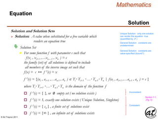 © Art Traynor 2011
Mathematics
Equation
Solution
Solution and Solution Sets
 Solution: A value when substituted for a free variable which
renders an equation true
Unique Solution: only one solution
can render the equation true
(quantified by $! )
General Solution: constants are
undetermined
General Solution: constants are
value-specified (bound?)
Solution Set
n For some function f with parameter c such that
f(xi , xi+1 ,…xn – 1 , xn ) = c
the family (set) of all solutions is defined to include
all members of the inverse image set such that
f(x) = c ↔ f -1(c) = x
f -1(c) = {(ai , ai+1 ,…an-1 , an ) Ti· Ti+1 ·…· Tn-1· Tn |f(ai , ai+1 ,…an-1 , an ) = c }
where Ti· Ti+1 ·…· Tn-1· Tn is the domain of the function f
o f -1(c) = { }, or Ø empty set ( no solution exists )
o f -1(c) = 1, exactly one solution exists ( Unique Solution, Singleton)
o f -1(c) = { cn } , a finite set of solutions exist
o f -1(c) = {∞ } , an infinite set of solutions exists
Inconsistent
Consistent
Section 1.1,
(Pg. 5)
 