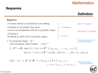 © Art Traynor 2011
Mathematics
Sequence
A collection of real numbers that stands
in one-to-one correspondence with the set of positive integers. Swok, Section 11.1, (Pg. 520)
A set whose elements are structured by some ordering.
An Ordered Set
Wiki / AT: “ Sequence ”
A Function f
the domain of which is the set of positive integers. A Function
 To each positive Integer “ k ” ,
there corresponds a Real Number “ f( k ) ”
f : ℤ + → ℝ , dom ( S ) = { k , n ℤ + | [ ak , ak+1 , … , an – 1 , an ] }
ran ( S ) = { k , n ℤ + | [ f(k) , f(k+1) , … , f(n – 1) , f(n) ] }
f(k) = ak → ℤ + x ℝ → ( k , ak ) , ( k +1 , ak+1 ) , … The Cartesian Product
… , ( n – 1, an – 1 ) , ( n , an )
Not necessarily a Sum (as is
the case with a Series)
The Cartesian Product
Definition
Sequence
 
