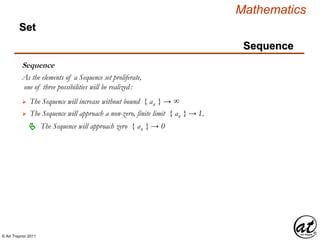 © Art Traynor 2011
Mathematics
Sequence
Set
Sequence
As the elements of a Sequence set proliferate,
one of three possibilities will be realized:
 The Sequence will increase without bound { an } → ∞
 The Sequence will approach a non-zero, finite limit { an } → L
The Sequence will approach zero { an } → 0
 
