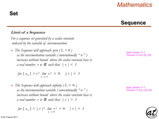 © Art Traynor 2011
Mathematics
Sequence
Set
Limit of a Sequence
For a sequence set generated by a scalar constant
indexed by the variable of incrementation:
 The Sequence will approach zero ( L = 0 )
as the incrementation variable ( conventionally “ n ” )
increases without bound where the scalar constant base is
a real number r ℝ such that | r | < 1
for { an } = r n lim r n = 0 | r | < 1
n → ∞
Swok, Section 11.1,
Theorem 11.6 (i), Pg. 525
 The Sequence will approach infinity ( L = ∞ )
as the incrementation variable ( conventionally “ n ” )
increases without bound where the scalar constant base is
a real number r ℝ such that | r | > 1
for { an } = | r |n lim r n = ∞ | r | > 1
n → ∞
Swok, Section 11.1,
Theorem 11.6 (ii), Pg. 525
 
