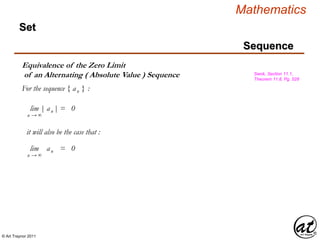 © Art Traynor 2011
Mathematics
Sequence
Set
Equivalence of the Zero Limit
of an Alternating ( Absolute Value ) Sequence Swok, Section 11.1,
Theorem 11.8, Pg. 528
For the sequence { an } :
lim | an | = 0
n → ∞
it will also be the case that :
lim | an | = 0
n → ∞
 
